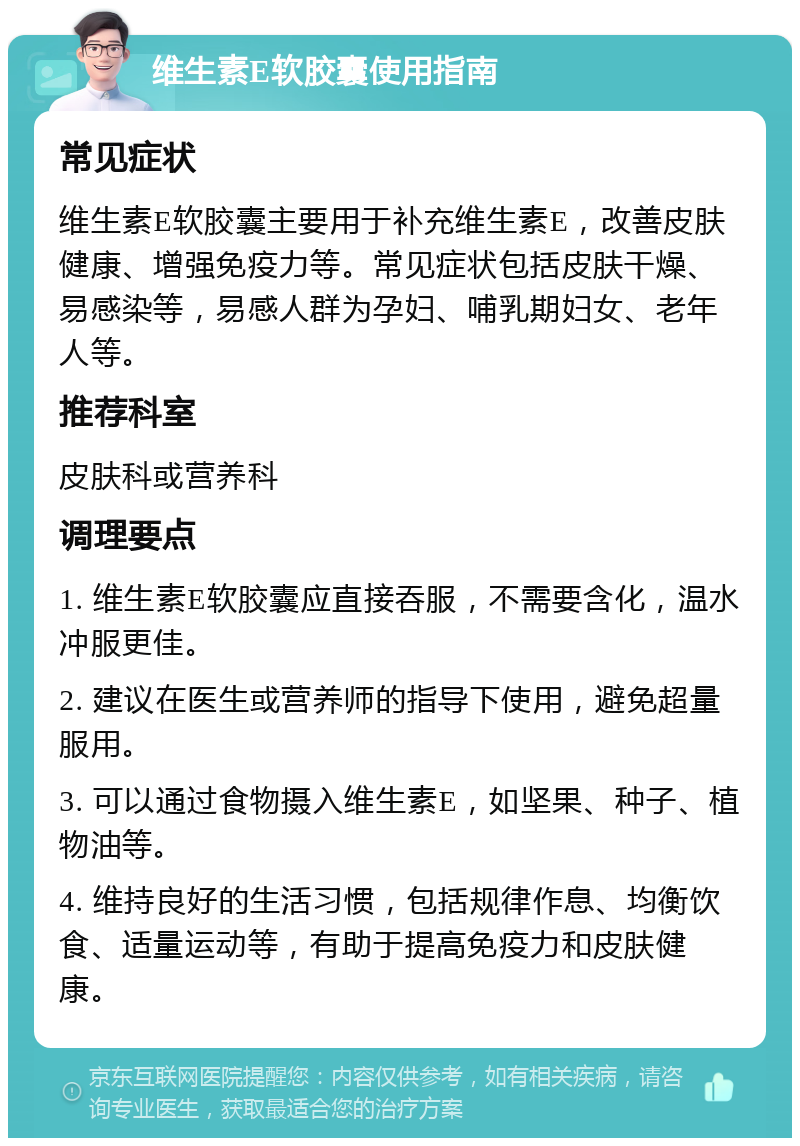 维生素E软胶囊使用指南 常见症状 维生素E软胶囊主要用于补充维生素E，改善皮肤健康、增强免疫力等。常见症状包括皮肤干燥、易感染等，易感人群为孕妇、哺乳期妇女、老年人等。 推荐科室 皮肤科或营养科 调理要点 1. 维生素E软胶囊应直接吞服，不需要含化，温水冲服更佳。 2. 建议在医生或营养师的指导下使用，避免超量服用。 3. 可以通过食物摄入维生素E，如坚果、种子、植物油等。 4. 维持良好的生活习惯，包括规律作息、均衡饮食、适量运动等，有助于提高免疫力和皮肤健康。