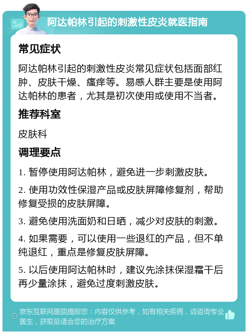 阿达帕林引起的刺激性皮炎就医指南 常见症状 阿达帕林引起的刺激性皮炎常见症状包括面部红肿、皮肤干燥、瘙痒等。易感人群主要是使用阿达帕林的患者，尤其是初次使用或使用不当者。 推荐科室 皮肤科 调理要点 1. 暂停使用阿达帕林，避免进一步刺激皮肤。 2. 使用功效性保湿产品或皮肤屏障修复剂，帮助修复受损的皮肤屏障。 3. 避免使用洗面奶和日晒，减少对皮肤的刺激。 4. 如果需要，可以使用一些退红的产品，但不单纯退红，重点是修复皮肤屏障。 5. 以后使用阿达帕林时，建议先涂抹保湿霜干后再少量涂抹，避免过度刺激皮肤。