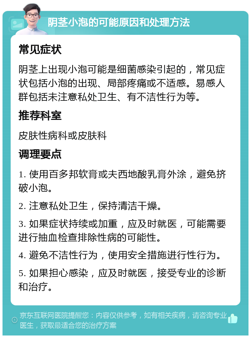 阴茎小泡的可能原因和处理方法 常见症状 阴茎上出现小泡可能是细菌感染引起的，常见症状包括小泡的出现、局部疼痛或不适感。易感人群包括未注意私处卫生、有不洁性行为等。 推荐科室 皮肤性病科或皮肤科 调理要点 1. 使用百多邦软膏或夫西地酸乳膏外涂，避免挤破小泡。 2. 注意私处卫生，保持清洁干燥。 3. 如果症状持续或加重，应及时就医，可能需要进行抽血检查排除性病的可能性。 4. 避免不洁性行为，使用安全措施进行性行为。 5. 如果担心感染，应及时就医，接受专业的诊断和治疗。