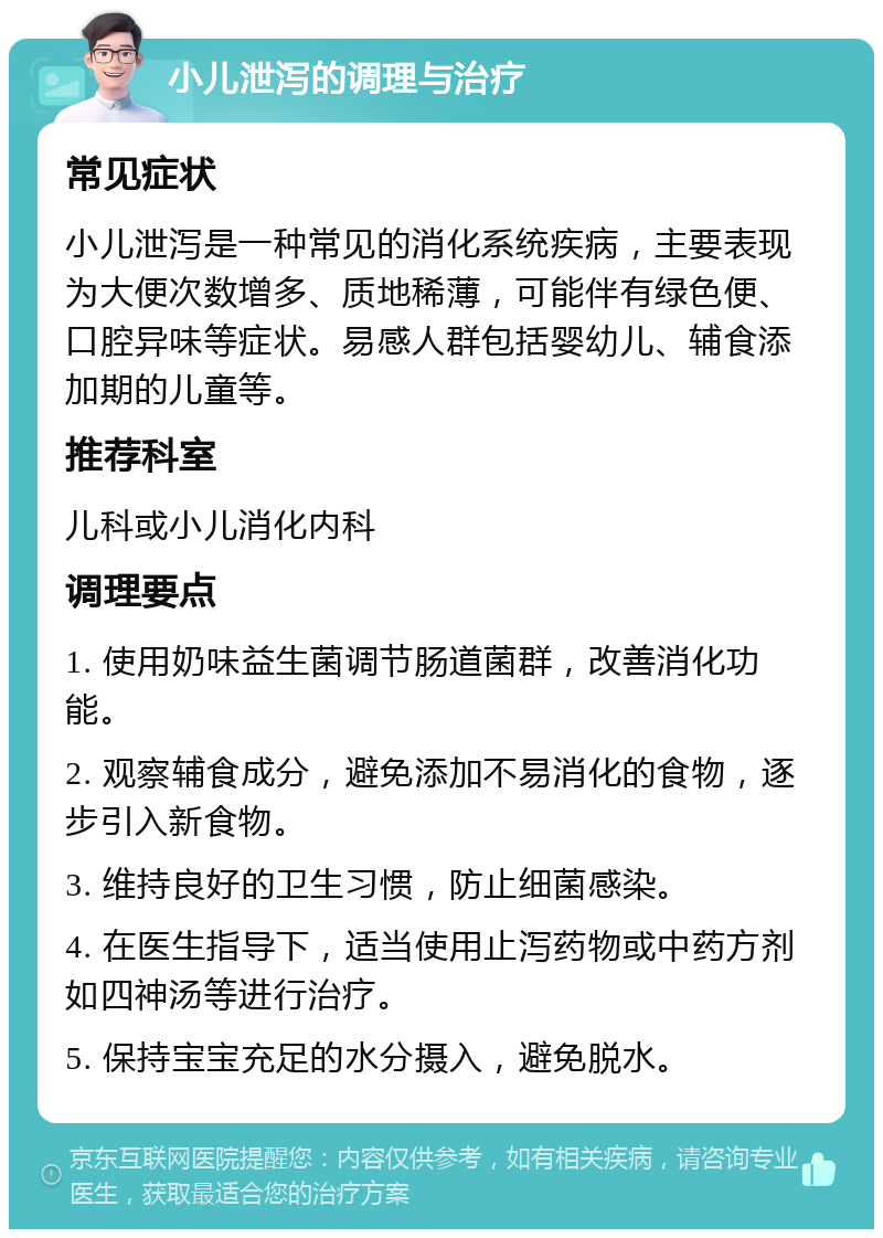 小儿泄泻的调理与治疗 常见症状 小儿泄泻是一种常见的消化系统疾病，主要表现为大便次数增多、质地稀薄，可能伴有绿色便、口腔异味等症状。易感人群包括婴幼儿、辅食添加期的儿童等。 推荐科室 儿科或小儿消化内科 调理要点 1. 使用奶味益生菌调节肠道菌群，改善消化功能。 2. 观察辅食成分，避免添加不易消化的食物，逐步引入新食物。 3. 维持良好的卫生习惯，防止细菌感染。 4. 在医生指导下，适当使用止泻药物或中药方剂如四神汤等进行治疗。 5. 保持宝宝充足的水分摄入，避免脱水。