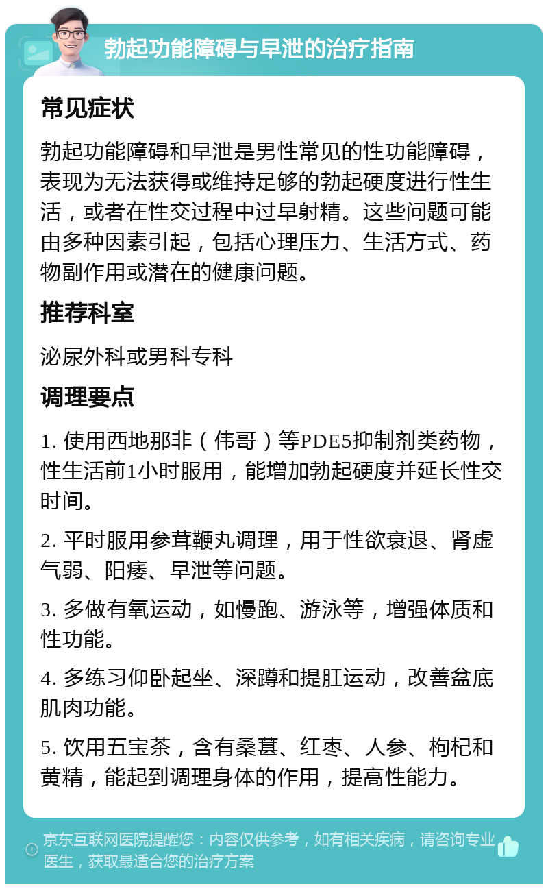 勃起功能障碍与早泄的治疗指南 常见症状 勃起功能障碍和早泄是男性常见的性功能障碍，表现为无法获得或维持足够的勃起硬度进行性生活，或者在性交过程中过早射精。这些问题可能由多种因素引起，包括心理压力、生活方式、药物副作用或潜在的健康问题。 推荐科室 泌尿外科或男科专科 调理要点 1. 使用西地那非（伟哥）等PDE5抑制剂类药物，性生活前1小时服用，能增加勃起硬度并延长性交时间。 2. 平时服用参茸鞭丸调理，用于性欲衰退、肾虚气弱、阳痿、早泄等问题。 3. 多做有氧运动，如慢跑、游泳等，增强体质和性功能。 4. 多练习仰卧起坐、深蹲和提肛运动，改善盆底肌肉功能。 5. 饮用五宝茶，含有桑葚、红枣、人参、枸杞和黄精，能起到调理身体的作用，提高性能力。