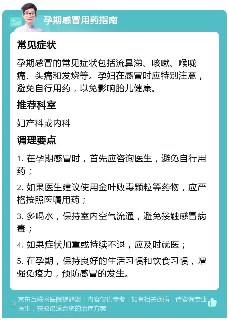 孕期感冒用药指南 常见症状 孕期感冒的常见症状包括流鼻涕、咳嗽、喉咙痛、头痛和发烧等。孕妇在感冒时应特别注意，避免自行用药，以免影响胎儿健康。 推荐科室 妇产科或内科 调理要点 1. 在孕期感冒时，首先应咨询医生，避免自行用药； 2. 如果医生建议使用金叶败毒颗粒等药物，应严格按照医嘱用药； 3. 多喝水，保持室内空气流通，避免接触感冒病毒； 4. 如果症状加重或持续不退，应及时就医； 5. 在孕期，保持良好的生活习惯和饮食习惯，增强免疫力，预防感冒的发生。