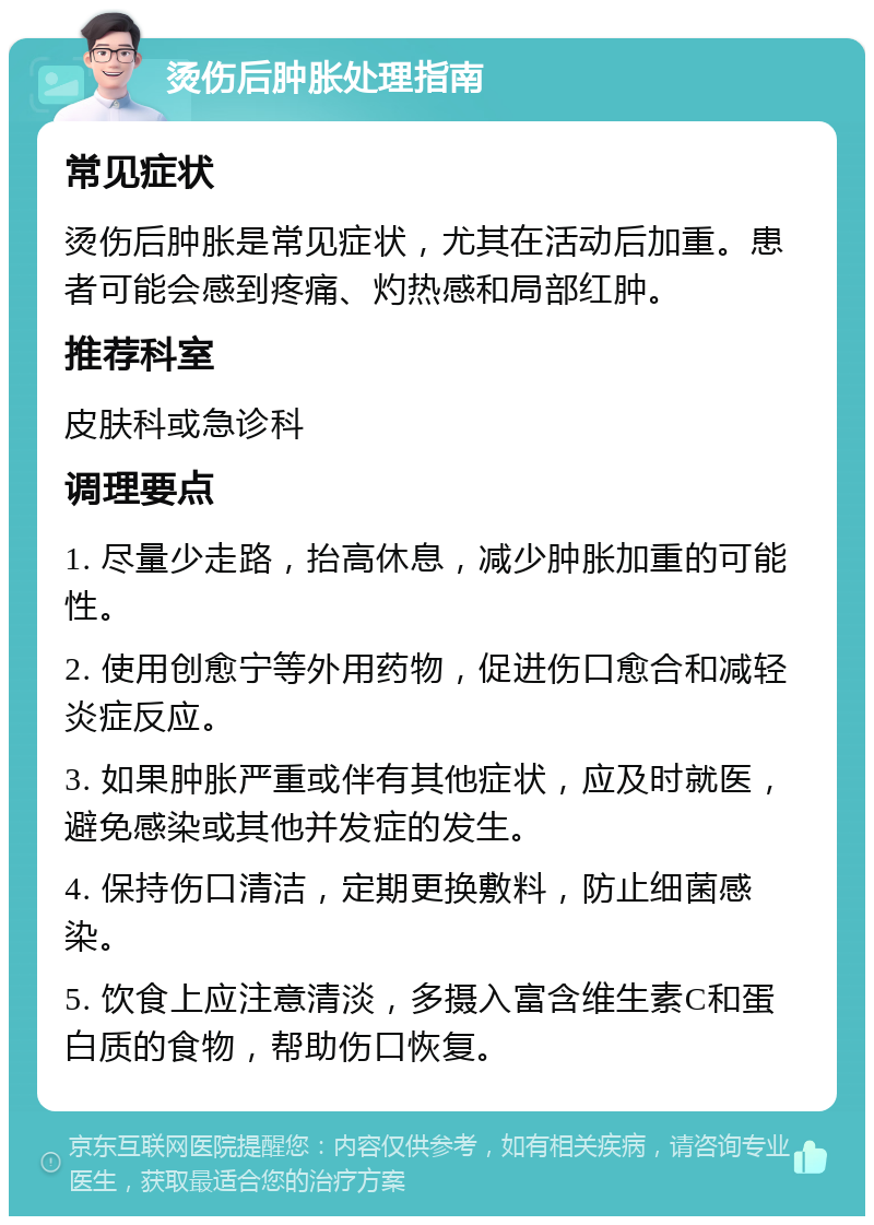 烫伤后肿胀处理指南 常见症状 烫伤后肿胀是常见症状，尤其在活动后加重。患者可能会感到疼痛、灼热感和局部红肿。 推荐科室 皮肤科或急诊科 调理要点 1. 尽量少走路，抬高休息，减少肿胀加重的可能性。 2. 使用创愈宁等外用药物，促进伤口愈合和减轻炎症反应。 3. 如果肿胀严重或伴有其他症状，应及时就医，避免感染或其他并发症的发生。 4. 保持伤口清洁，定期更换敷料，防止细菌感染。 5. 饮食上应注意清淡，多摄入富含维生素C和蛋白质的食物，帮助伤口恢复。