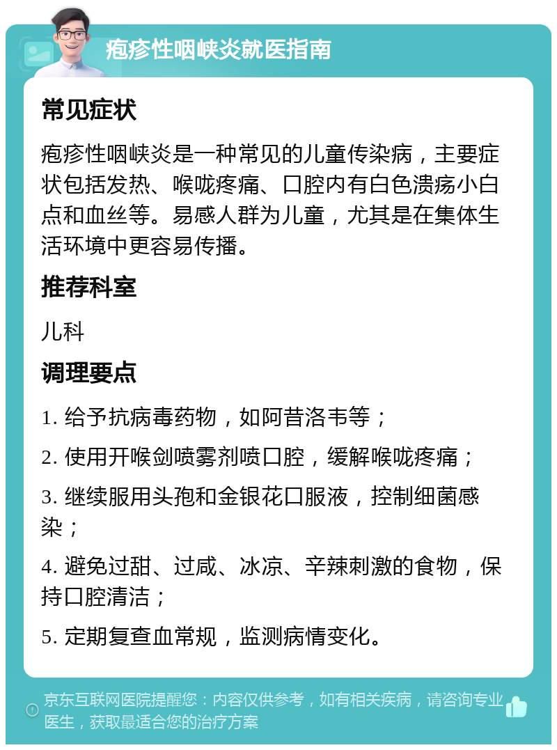 疱疹性咽峡炎就医指南 常见症状 疱疹性咽峡炎是一种常见的儿童传染病，主要症状包括发热、喉咙疼痛、口腔内有白色溃疡小白点和血丝等。易感人群为儿童，尤其是在集体生活环境中更容易传播。 推荐科室 儿科 调理要点 1. 给予抗病毒药物，如阿昔洛韦等； 2. 使用开喉剑喷雾剂喷口腔，缓解喉咙疼痛； 3. 继续服用头孢和金银花口服液，控制细菌感染； 4. 避免过甜、过咸、冰凉、辛辣刺激的食物，保持口腔清洁； 5. 定期复查血常规，监测病情变化。