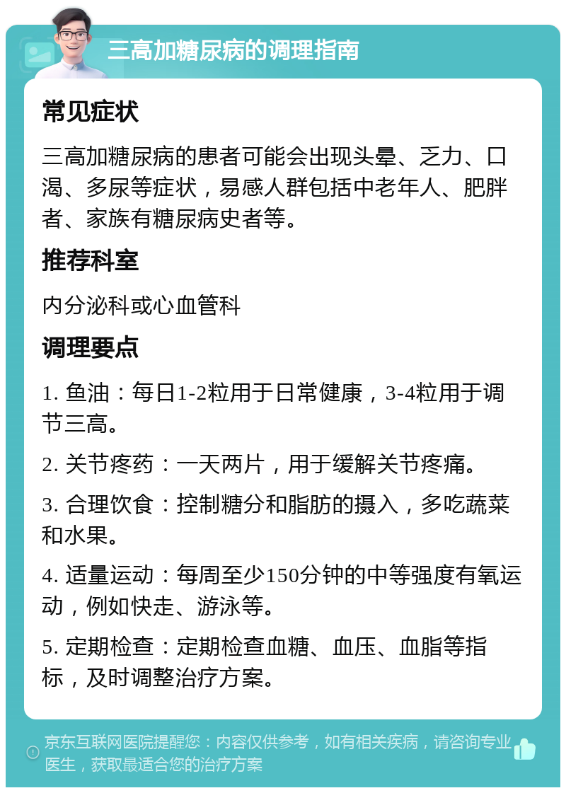 三高加糖尿病的调理指南 常见症状 三高加糖尿病的患者可能会出现头晕、乏力、口渴、多尿等症状，易感人群包括中老年人、肥胖者、家族有糖尿病史者等。 推荐科室 内分泌科或心血管科 调理要点 1. 鱼油：每日1-2粒用于日常健康，3-4粒用于调节三高。 2. 关节疼药：一天两片，用于缓解关节疼痛。 3. 合理饮食：控制糖分和脂肪的摄入，多吃蔬菜和水果。 4. 适量运动：每周至少150分钟的中等强度有氧运动，例如快走、游泳等。 5. 定期检查：定期检查血糖、血压、血脂等指标，及时调整治疗方案。