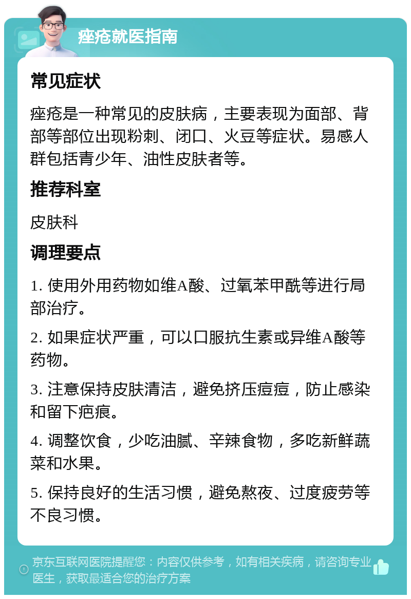 痤疮就医指南 常见症状 痤疮是一种常见的皮肤病，主要表现为面部、背部等部位出现粉刺、闭口、火豆等症状。易感人群包括青少年、油性皮肤者等。 推荐科室 皮肤科 调理要点 1. 使用外用药物如维A酸、过氧苯甲酰等进行局部治疗。 2. 如果症状严重，可以口服抗生素或异维A酸等药物。 3. 注意保持皮肤清洁，避免挤压痘痘，防止感染和留下疤痕。 4. 调整饮食，少吃油腻、辛辣食物，多吃新鲜蔬菜和水果。 5. 保持良好的生活习惯，避免熬夜、过度疲劳等不良习惯。