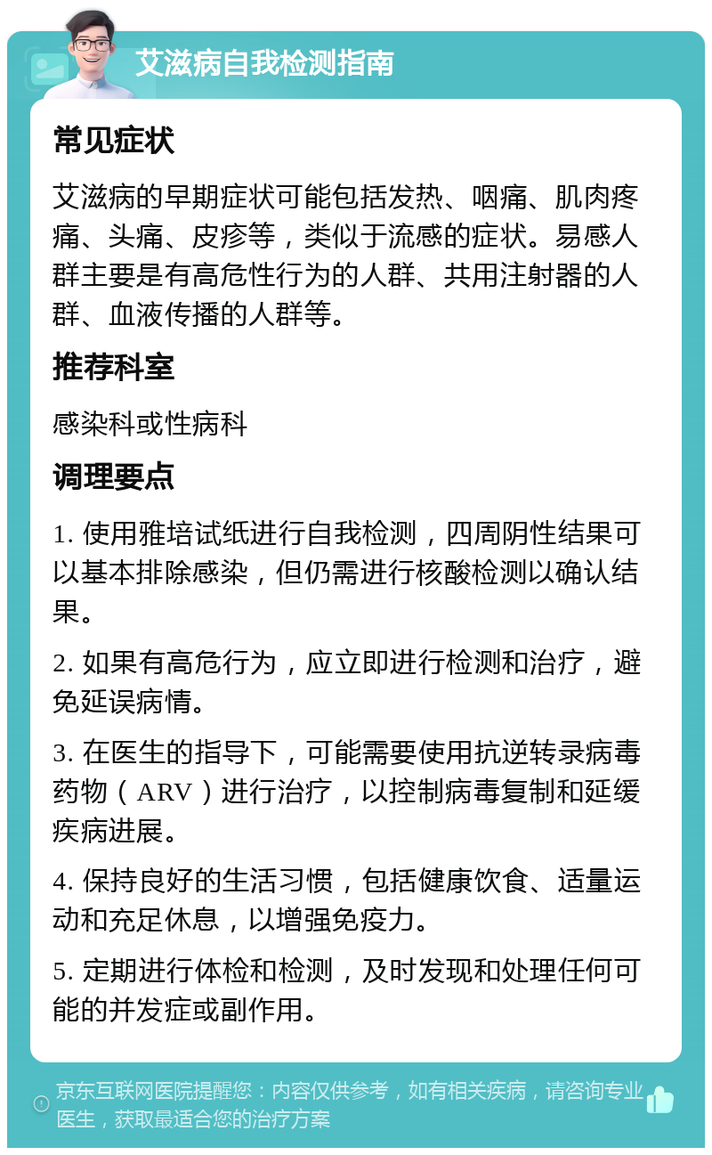 艾滋病自我检测指南 常见症状 艾滋病的早期症状可能包括发热、咽痛、肌肉疼痛、头痛、皮疹等，类似于流感的症状。易感人群主要是有高危性行为的人群、共用注射器的人群、血液传播的人群等。 推荐科室 感染科或性病科 调理要点 1. 使用雅培试纸进行自我检测，四周阴性结果可以基本排除感染，但仍需进行核酸检测以确认结果。 2. 如果有高危行为，应立即进行检测和治疗，避免延误病情。 3. 在医生的指导下，可能需要使用抗逆转录病毒药物（ARV）进行治疗，以控制病毒复制和延缓疾病进展。 4. 保持良好的生活习惯，包括健康饮食、适量运动和充足休息，以增强免疫力。 5. 定期进行体检和检测，及时发现和处理任何可能的并发症或副作用。