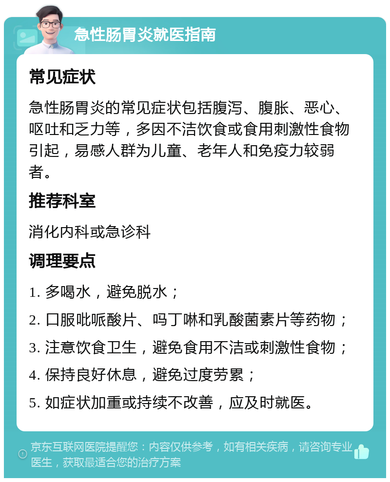 急性肠胃炎就医指南 常见症状 急性肠胃炎的常见症状包括腹泻、腹胀、恶心、呕吐和乏力等，多因不洁饮食或食用刺激性食物引起，易感人群为儿童、老年人和免疫力较弱者。 推荐科室 消化内科或急诊科 调理要点 1. 多喝水，避免脱水； 2. 口服吡哌酸片、吗丁啉和乳酸菌素片等药物； 3. 注意饮食卫生，避免食用不洁或刺激性食物； 4. 保持良好休息，避免过度劳累； 5. 如症状加重或持续不改善，应及时就医。