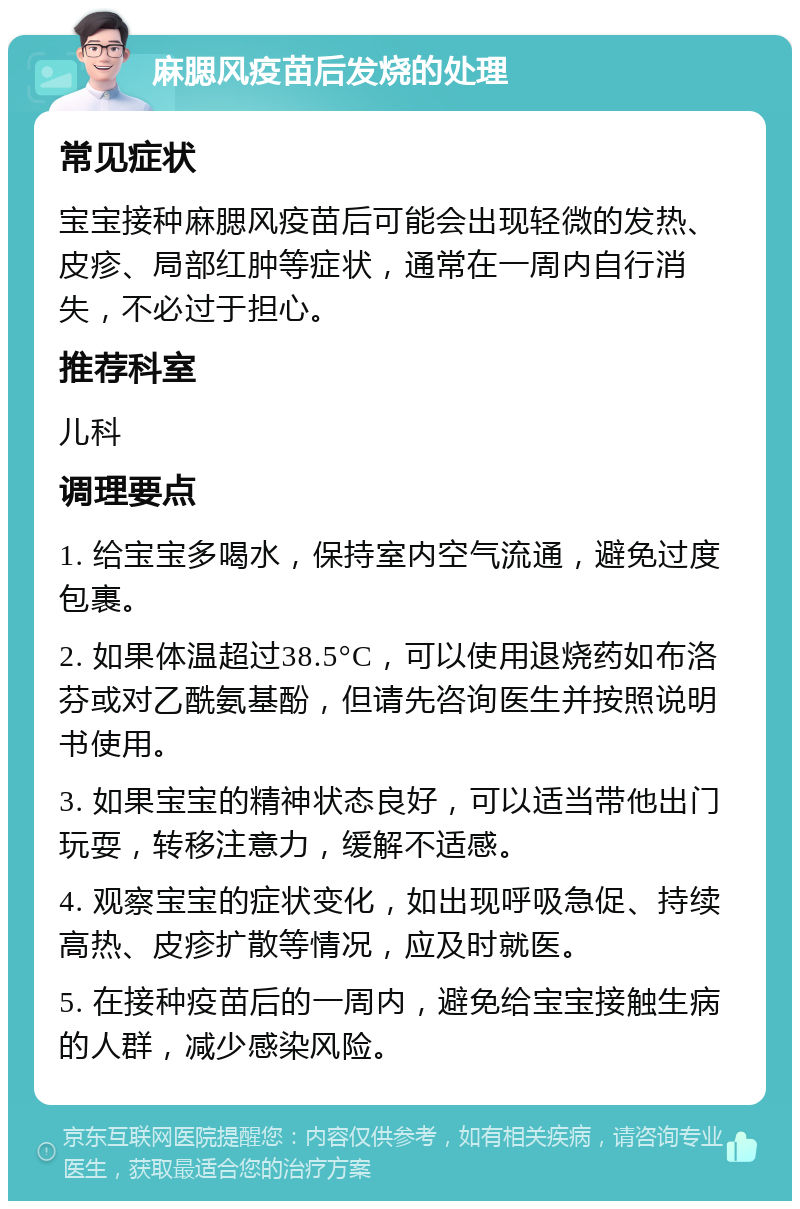 麻腮风疫苗后发烧的处理 常见症状 宝宝接种麻腮风疫苗后可能会出现轻微的发热、皮疹、局部红肿等症状，通常在一周内自行消失，不必过于担心。 推荐科室 儿科 调理要点 1. 给宝宝多喝水，保持室内空气流通，避免过度包裹。 2. 如果体温超过38.5°C，可以使用退烧药如布洛芬或对乙酰氨基酚，但请先咨询医生并按照说明书使用。 3. 如果宝宝的精神状态良好，可以适当带他出门玩耍，转移注意力，缓解不适感。 4. 观察宝宝的症状变化，如出现呼吸急促、持续高热、皮疹扩散等情况，应及时就医。 5. 在接种疫苗后的一周内，避免给宝宝接触生病的人群，减少感染风险。