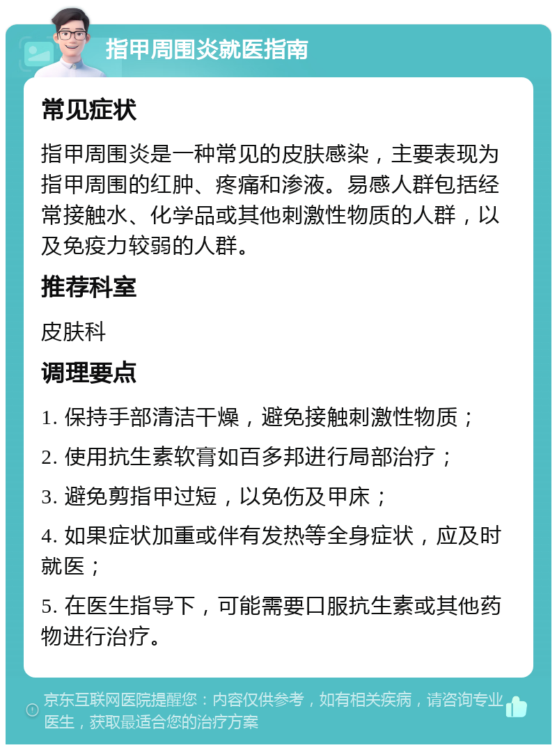 指甲周围炎就医指南 常见症状 指甲周围炎是一种常见的皮肤感染，主要表现为指甲周围的红肿、疼痛和渗液。易感人群包括经常接触水、化学品或其他刺激性物质的人群，以及免疫力较弱的人群。 推荐科室 皮肤科 调理要点 1. 保持手部清洁干燥，避免接触刺激性物质； 2. 使用抗生素软膏如百多邦进行局部治疗； 3. 避免剪指甲过短，以免伤及甲床； 4. 如果症状加重或伴有发热等全身症状，应及时就医； 5. 在医生指导下，可能需要口服抗生素或其他药物进行治疗。