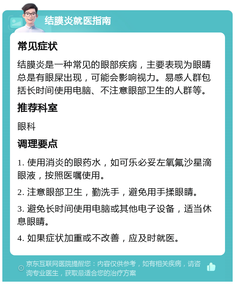 结膜炎就医指南 常见症状 结膜炎是一种常见的眼部疾病，主要表现为眼睛总是有眼屎出现，可能会影响视力。易感人群包括长时间使用电脑、不注意眼部卫生的人群等。 推荐科室 眼科 调理要点 1. 使用消炎的眼药水，如可乐必妥左氧氟沙星滴眼液，按照医嘱使用。 2. 注意眼部卫生，勤洗手，避免用手揉眼睛。 3. 避免长时间使用电脑或其他电子设备，适当休息眼睛。 4. 如果症状加重或不改善，应及时就医。