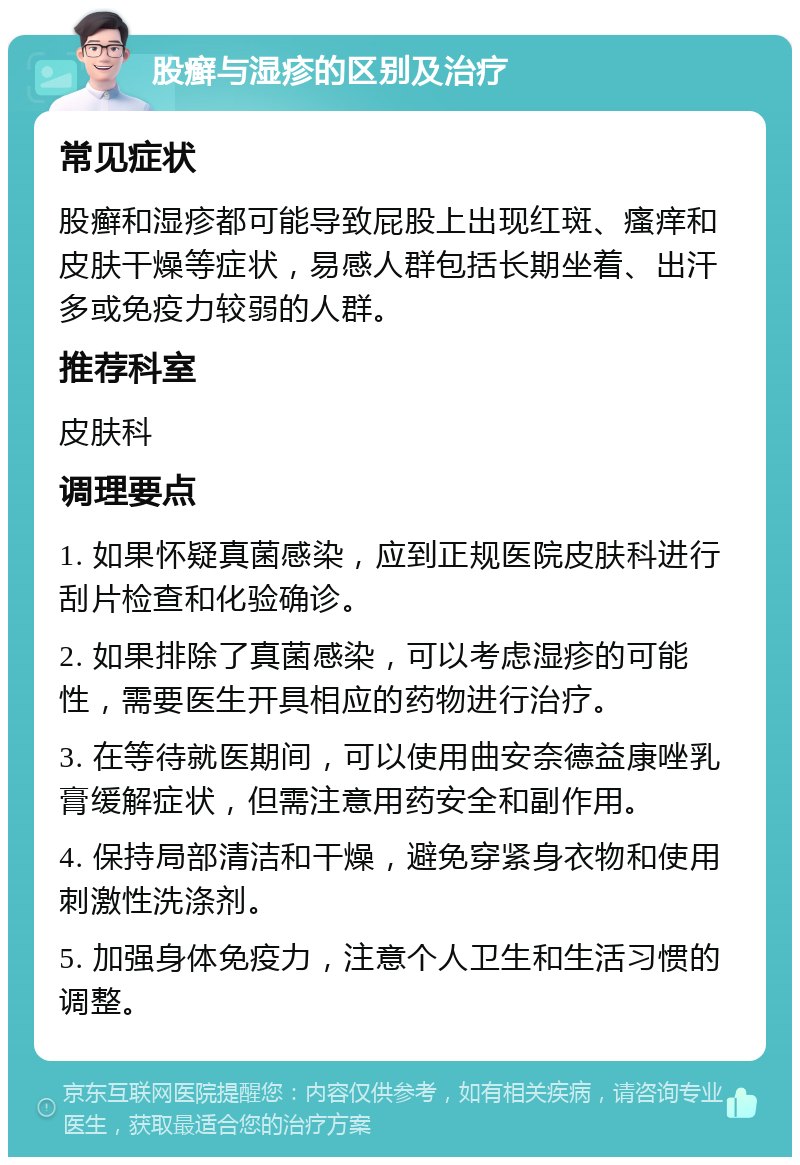 股癣与湿疹的区别及治疗 常见症状 股癣和湿疹都可能导致屁股上出现红斑、瘙痒和皮肤干燥等症状，易感人群包括长期坐着、出汗多或免疫力较弱的人群。 推荐科室 皮肤科 调理要点 1. 如果怀疑真菌感染，应到正规医院皮肤科进行刮片检查和化验确诊。 2. 如果排除了真菌感染，可以考虑湿疹的可能性，需要医生开具相应的药物进行治疗。 3. 在等待就医期间，可以使用曲安奈德益康唑乳膏缓解症状，但需注意用药安全和副作用。 4. 保持局部清洁和干燥，避免穿紧身衣物和使用刺激性洗涤剂。 5. 加强身体免疫力，注意个人卫生和生活习惯的调整。