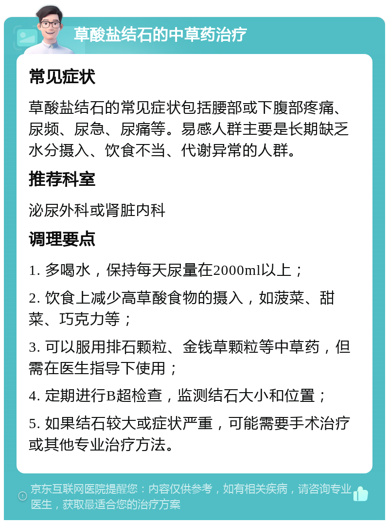 草酸盐结石的中草药治疗 常见症状 草酸盐结石的常见症状包括腰部或下腹部疼痛、尿频、尿急、尿痛等。易感人群主要是长期缺乏水分摄入、饮食不当、代谢异常的人群。 推荐科室 泌尿外科或肾脏内科 调理要点 1. 多喝水，保持每天尿量在2000ml以上； 2. 饮食上减少高草酸食物的摄入，如菠菜、甜菜、巧克力等； 3. 可以服用排石颗粒、金钱草颗粒等中草药，但需在医生指导下使用； 4. 定期进行B超检查，监测结石大小和位置； 5. 如果结石较大或症状严重，可能需要手术治疗或其他专业治疗方法。