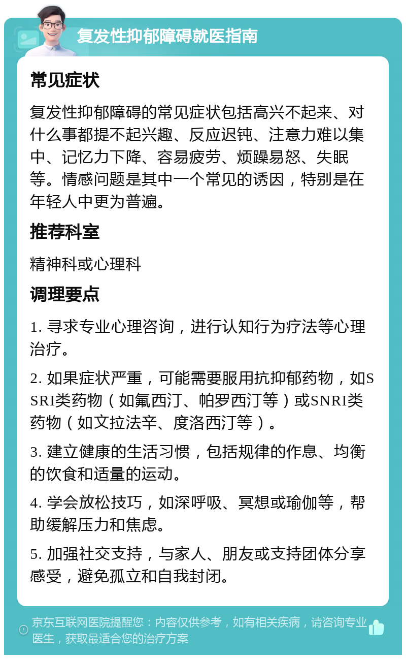 复发性抑郁障碍就医指南 常见症状 复发性抑郁障碍的常见症状包括高兴不起来、对什么事都提不起兴趣、反应迟钝、注意力难以集中、记忆力下降、容易疲劳、烦躁易怒、失眠等。情感问题是其中一个常见的诱因，特别是在年轻人中更为普遍。 推荐科室 精神科或心理科 调理要点 1. 寻求专业心理咨询，进行认知行为疗法等心理治疗。 2. 如果症状严重，可能需要服用抗抑郁药物，如SSRI类药物（如氟西汀、帕罗西汀等）或SNRI类药物（如文拉法辛、度洛西汀等）。 3. 建立健康的生活习惯，包括规律的作息、均衡的饮食和适量的运动。 4. 学会放松技巧，如深呼吸、冥想或瑜伽等，帮助缓解压力和焦虑。 5. 加强社交支持，与家人、朋友或支持团体分享感受，避免孤立和自我封闭。