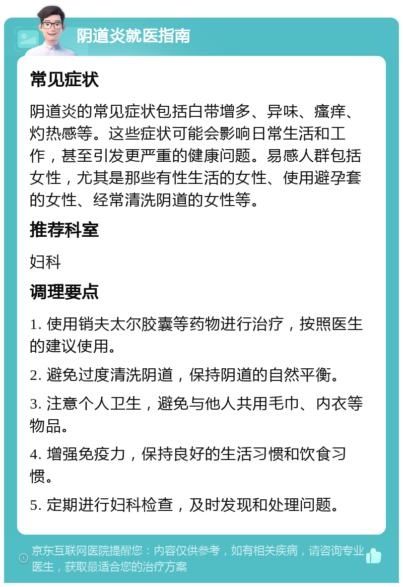 阴道炎就医指南 常见症状 阴道炎的常见症状包括白带增多、异味、瘙痒、灼热感等。这些症状可能会影响日常生活和工作，甚至引发更严重的健康问题。易感人群包括女性，尤其是那些有性生活的女性、使用避孕套的女性、经常清洗阴道的女性等。 推荐科室 妇科 调理要点 1. 使用销夫太尔胶囊等药物进行治疗，按照医生的建议使用。 2. 避免过度清洗阴道，保持阴道的自然平衡。 3. 注意个人卫生，避免与他人共用毛巾、内衣等物品。 4. 增强免疫力，保持良好的生活习惯和饮食习惯。 5. 定期进行妇科检查，及时发现和处理问题。