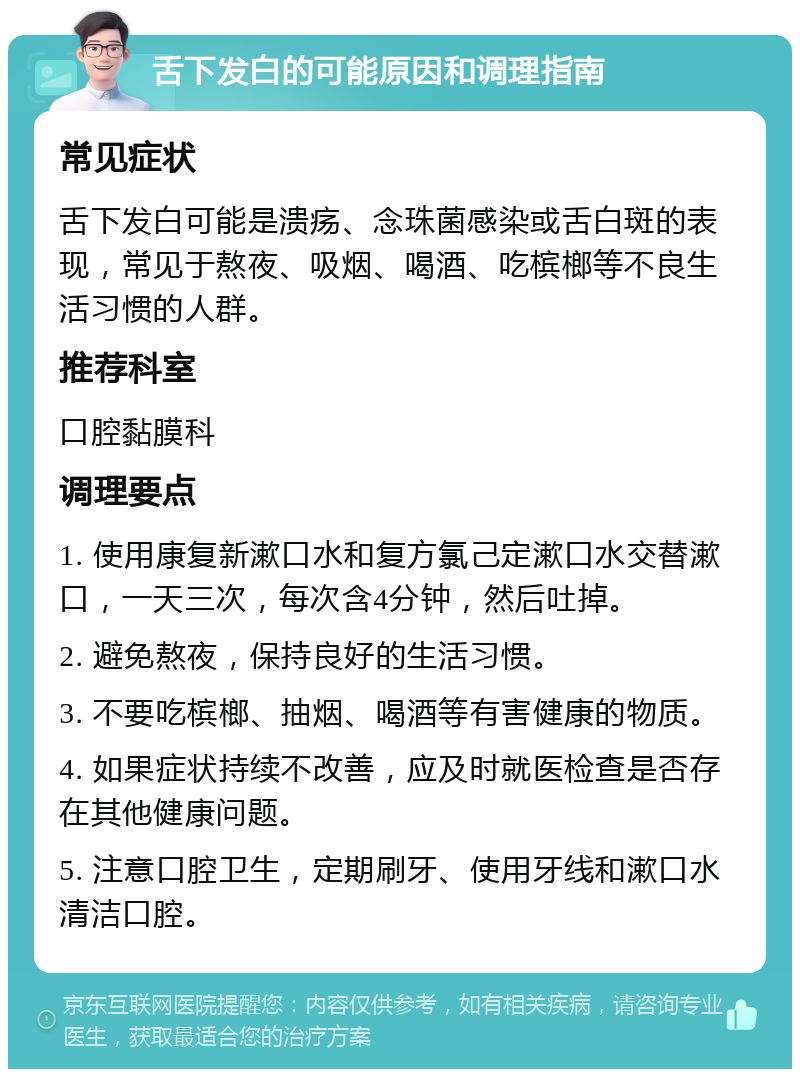 舌下发白的可能原因和调理指南 常见症状 舌下发白可能是溃疡、念珠菌感染或舌白斑的表现，常见于熬夜、吸烟、喝酒、吃槟榔等不良生活习惯的人群。 推荐科室 口腔黏膜科 调理要点 1. 使用康复新漱口水和复方氯己定漱口水交替漱口，一天三次，每次含4分钟，然后吐掉。 2. 避免熬夜，保持良好的生活习惯。 3. 不要吃槟榔、抽烟、喝酒等有害健康的物质。 4. 如果症状持续不改善，应及时就医检查是否存在其他健康问题。 5. 注意口腔卫生，定期刷牙、使用牙线和漱口水清洁口腔。