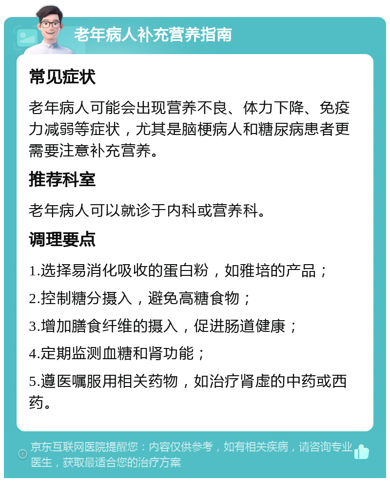 老年病人补充营养指南 常见症状 老年病人可能会出现营养不良、体力下降、免疫力减弱等症状，尤其是脑梗病人和糖尿病患者更需要注意补充营养。 推荐科室 老年病人可以就诊于内科或营养科。 调理要点 1.选择易消化吸收的蛋白粉，如雅培的产品； 2.控制糖分摄入，避免高糖食物； 3.增加膳食纤维的摄入，促进肠道健康； 4.定期监测血糖和肾功能； 5.遵医嘱服用相关药物，如治疗肾虚的中药或西药。