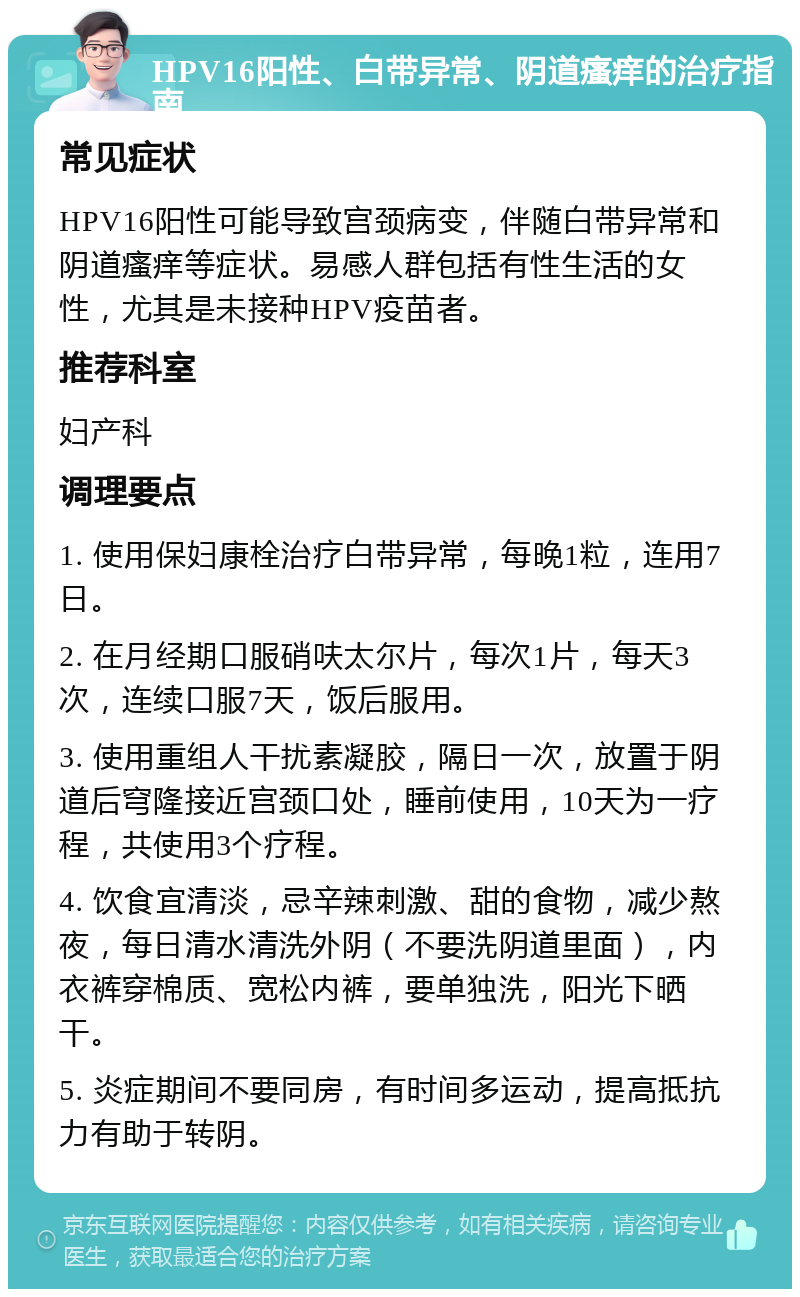 HPV16阳性、白带异常、阴道瘙痒的治疗指南 常见症状 HPV16阳性可能导致宫颈病变，伴随白带异常和阴道瘙痒等症状。易感人群包括有性生活的女性，尤其是未接种HPV疫苗者。 推荐科室 妇产科 调理要点 1. 使用保妇康栓治疗白带异常，每晚1粒，连用7日。 2. 在月经期口服硝呋太尔片，每次1片，每天3次，连续口服7天，饭后服用。 3. 使用重组人干扰素凝胶，隔日一次，放置于阴道后穹隆接近宫颈口处，睡前使用，10天为一疗程，共使用3个疗程。 4. 饮食宜清淡，忌辛辣刺激、甜的食物，减少熬夜，每日清水清洗外阴（不要洗阴道里面），内衣裤穿棉质、宽松内裤，要单独洗，阳光下晒干。 5. 炎症期间不要同房，有时间多运动，提高抵抗力有助于转阴。