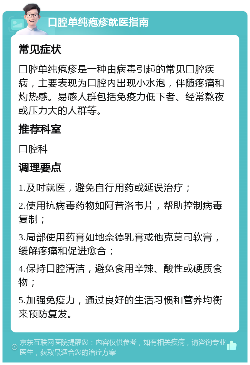 口腔单纯疱疹就医指南 常见症状 口腔单纯疱疹是一种由病毒引起的常见口腔疾病，主要表现为口腔内出现小水泡，伴随疼痛和灼热感。易感人群包括免疫力低下者、经常熬夜或压力大的人群等。 推荐科室 口腔科 调理要点 1.及时就医，避免自行用药或延误治疗； 2.使用抗病毒药物如阿昔洛韦片，帮助控制病毒复制； 3.局部使用药膏如地奈德乳膏或他克莫司软膏，缓解疼痛和促进愈合； 4.保持口腔清洁，避免食用辛辣、酸性或硬质食物； 5.加强免疫力，通过良好的生活习惯和营养均衡来预防复发。