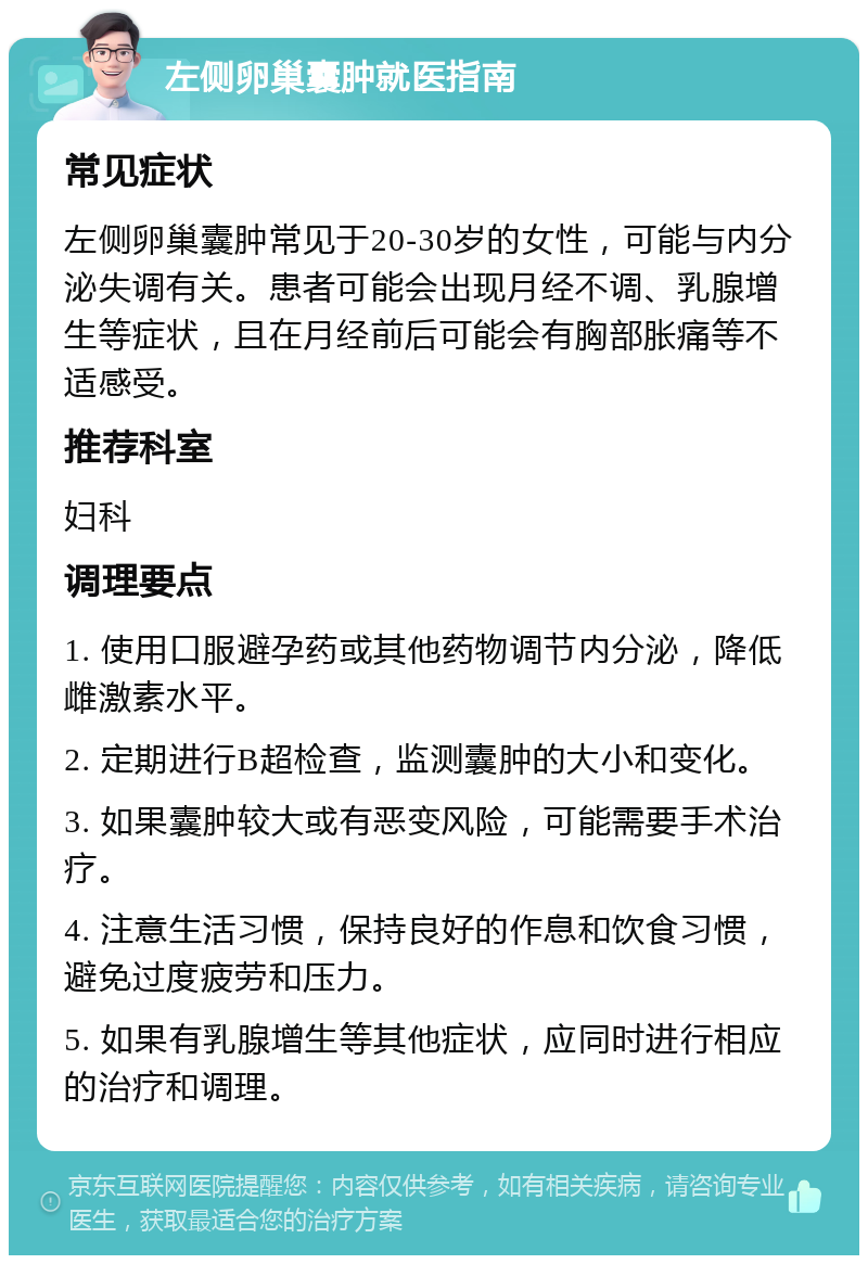 左侧卵巢囊肿就医指南 常见症状 左侧卵巢囊肿常见于20-30岁的女性，可能与内分泌失调有关。患者可能会出现月经不调、乳腺增生等症状，且在月经前后可能会有胸部胀痛等不适感受。 推荐科室 妇科 调理要点 1. 使用口服避孕药或其他药物调节内分泌，降低雌激素水平。 2. 定期进行B超检查，监测囊肿的大小和变化。 3. 如果囊肿较大或有恶变风险，可能需要手术治疗。 4. 注意生活习惯，保持良好的作息和饮食习惯，避免过度疲劳和压力。 5. 如果有乳腺增生等其他症状，应同时进行相应的治疗和调理。