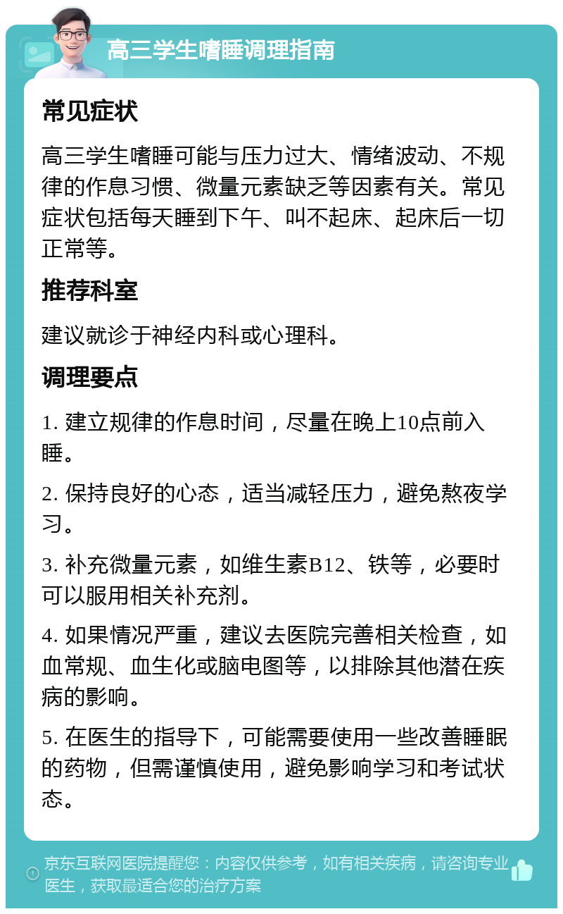 高三学生嗜睡调理指南 常见症状 高三学生嗜睡可能与压力过大、情绪波动、不规律的作息习惯、微量元素缺乏等因素有关。常见症状包括每天睡到下午、叫不起床、起床后一切正常等。 推荐科室 建议就诊于神经内科或心理科。 调理要点 1. 建立规律的作息时间，尽量在晚上10点前入睡。 2. 保持良好的心态，适当减轻压力，避免熬夜学习。 3. 补充微量元素，如维生素B12、铁等，必要时可以服用相关补充剂。 4. 如果情况严重，建议去医院完善相关检查，如血常规、血生化或脑电图等，以排除其他潜在疾病的影响。 5. 在医生的指导下，可能需要使用一些改善睡眠的药物，但需谨慎使用，避免影响学习和考试状态。