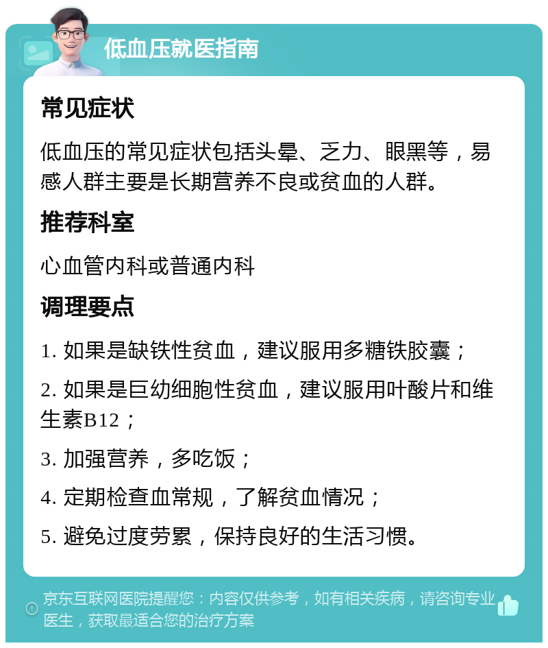 低血压就医指南 常见症状 低血压的常见症状包括头晕、乏力、眼黑等，易感人群主要是长期营养不良或贫血的人群。 推荐科室 心血管内科或普通内科 调理要点 1. 如果是缺铁性贫血，建议服用多糖铁胶囊； 2. 如果是巨幼细胞性贫血，建议服用叶酸片和维生素B12； 3. 加强营养，多吃饭； 4. 定期检查血常规，了解贫血情况； 5. 避免过度劳累，保持良好的生活习惯。