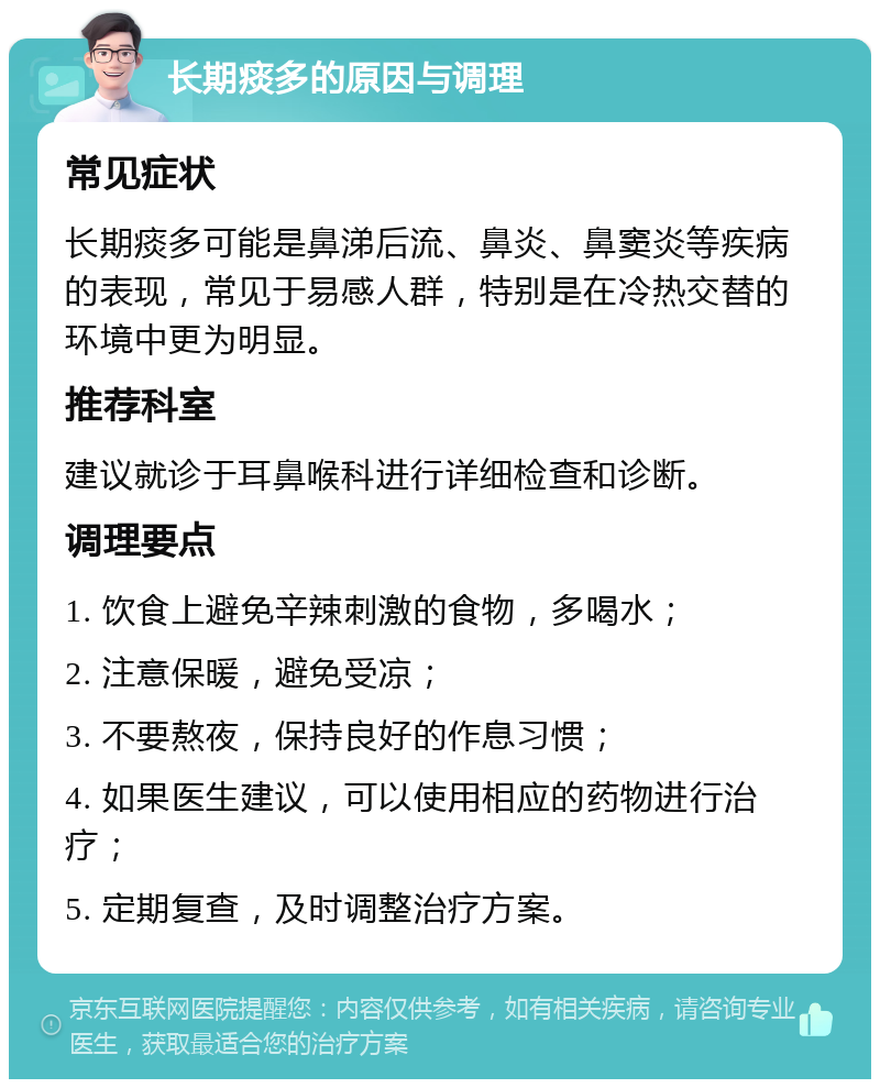 长期痰多的原因与调理 常见症状 长期痰多可能是鼻涕后流、鼻炎、鼻窦炎等疾病的表现，常见于易感人群，特别是在冷热交替的环境中更为明显。 推荐科室 建议就诊于耳鼻喉科进行详细检查和诊断。 调理要点 1. 饮食上避免辛辣刺激的食物，多喝水； 2. 注意保暖，避免受凉； 3. 不要熬夜，保持良好的作息习惯； 4. 如果医生建议，可以使用相应的药物进行治疗； 5. 定期复查，及时调整治疗方案。