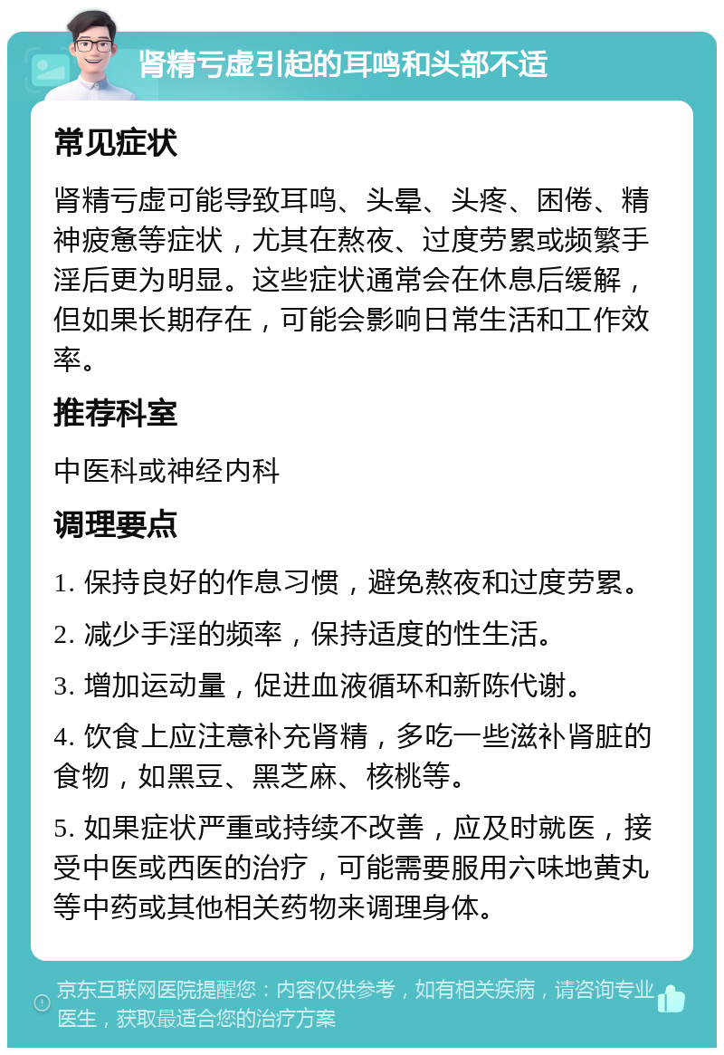 肾精亏虚引起的耳鸣和头部不适 常见症状 肾精亏虚可能导致耳鸣、头晕、头疼、困倦、精神疲惫等症状，尤其在熬夜、过度劳累或频繁手淫后更为明显。这些症状通常会在休息后缓解，但如果长期存在，可能会影响日常生活和工作效率。 推荐科室 中医科或神经内科 调理要点 1. 保持良好的作息习惯，避免熬夜和过度劳累。 2. 减少手淫的频率，保持适度的性生活。 3. 增加运动量，促进血液循环和新陈代谢。 4. 饮食上应注意补充肾精，多吃一些滋补肾脏的食物，如黑豆、黑芝麻、核桃等。 5. 如果症状严重或持续不改善，应及时就医，接受中医或西医的治疗，可能需要服用六味地黄丸等中药或其他相关药物来调理身体。