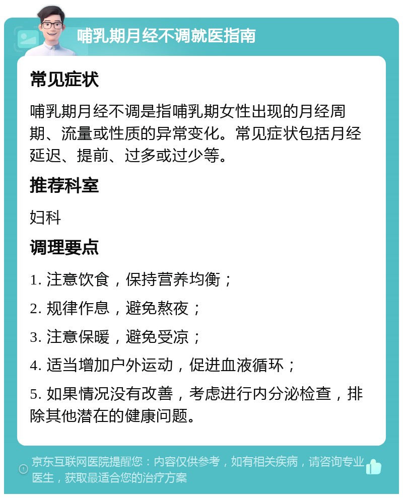 哺乳期月经不调就医指南 常见症状 哺乳期月经不调是指哺乳期女性出现的月经周期、流量或性质的异常变化。常见症状包括月经延迟、提前、过多或过少等。 推荐科室 妇科 调理要点 1. 注意饮食，保持营养均衡； 2. 规律作息，避免熬夜； 3. 注意保暖，避免受凉； 4. 适当增加户外运动，促进血液循环； 5. 如果情况没有改善，考虑进行内分泌检查，排除其他潜在的健康问题。