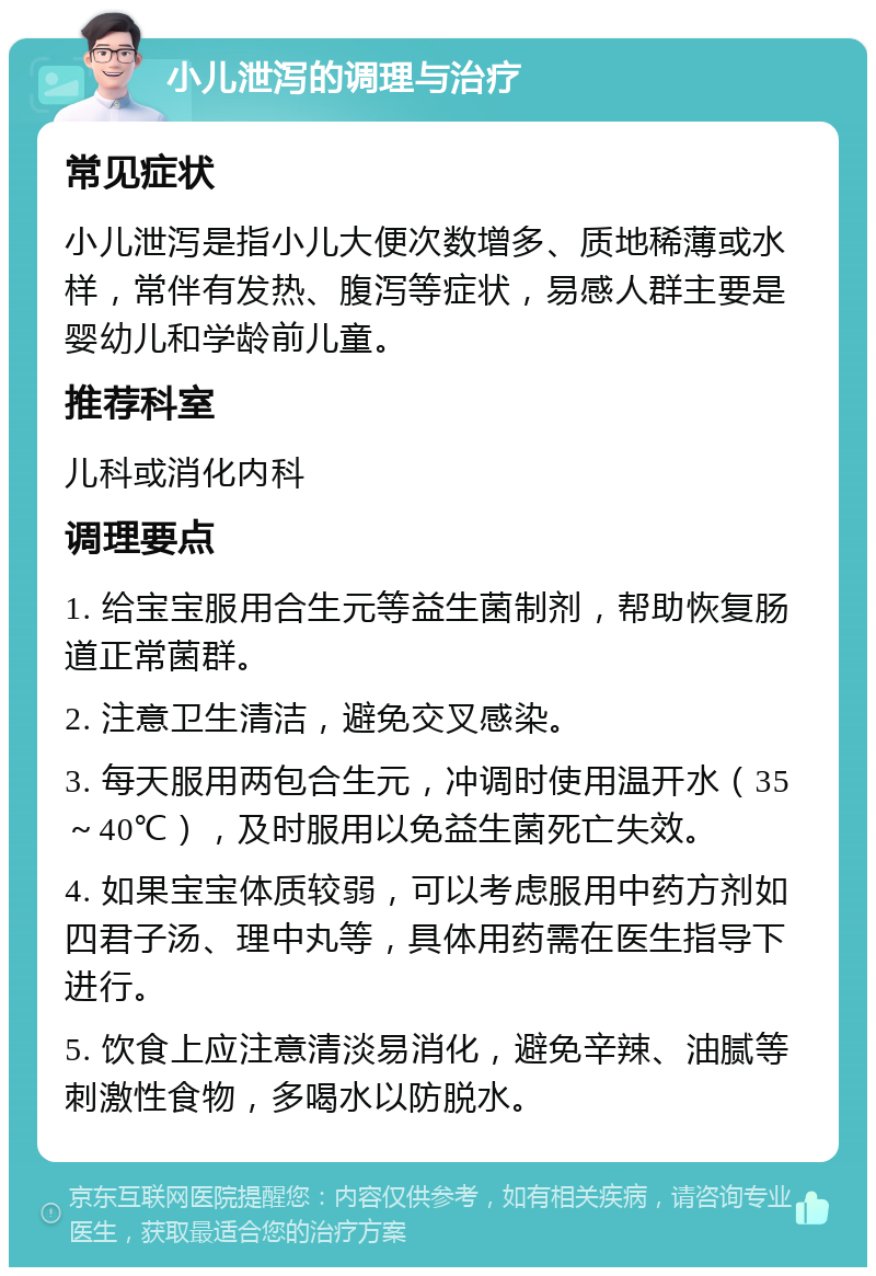 小儿泄泻的调理与治疗 常见症状 小儿泄泻是指小儿大便次数增多、质地稀薄或水样，常伴有发热、腹泻等症状，易感人群主要是婴幼儿和学龄前儿童。 推荐科室 儿科或消化内科 调理要点 1. 给宝宝服用合生元等益生菌制剂，帮助恢复肠道正常菌群。 2. 注意卫生清洁，避免交叉感染。 3. 每天服用两包合生元，冲调时使用温开水（35～40℃），及时服用以免益生菌死亡失效。 4. 如果宝宝体质较弱，可以考虑服用中药方剂如四君子汤、理中丸等，具体用药需在医生指导下进行。 5. 饮食上应注意清淡易消化，避免辛辣、油腻等刺激性食物，多喝水以防脱水。