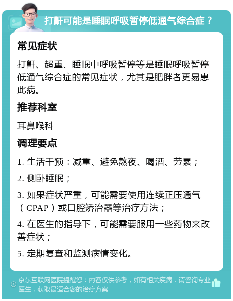 打鼾可能是睡眠呼吸暂停低通气综合症？ 常见症状 打鼾、超重、睡眠中呼吸暂停等是睡眠呼吸暂停低通气综合症的常见症状，尤其是肥胖者更易患此病。 推荐科室 耳鼻喉科 调理要点 1. 生活干预：减重、避免熬夜、喝酒、劳累； 2. 侧卧睡眠； 3. 如果症状严重，可能需要使用连续正压通气（CPAP）或口腔矫治器等治疗方法； 4. 在医生的指导下，可能需要服用一些药物来改善症状； 5. 定期复查和监测病情变化。