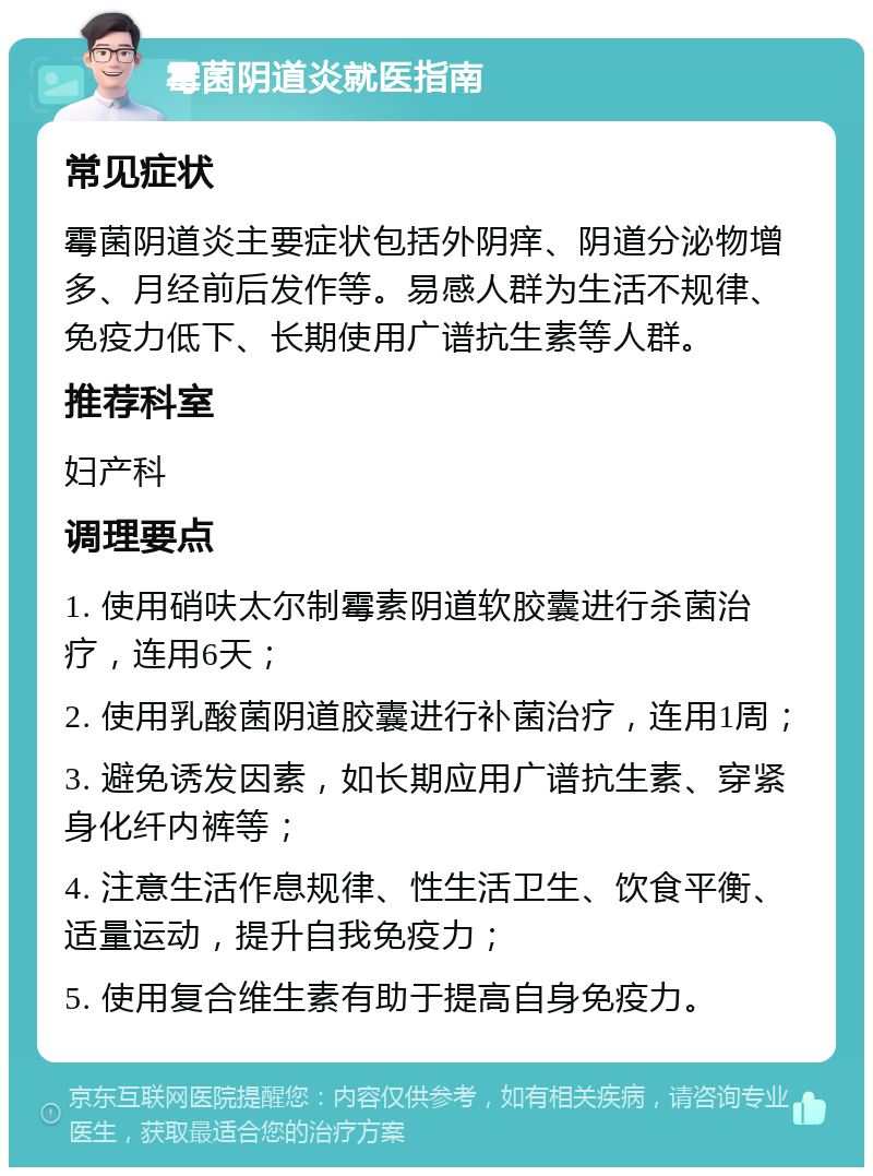 霉菌阴道炎就医指南 常见症状 霉菌阴道炎主要症状包括外阴痒、阴道分泌物增多、月经前后发作等。易感人群为生活不规律、免疫力低下、长期使用广谱抗生素等人群。 推荐科室 妇产科 调理要点 1. 使用硝呋太尔制霉素阴道软胶囊进行杀菌治疗，连用6天； 2. 使用乳酸菌阴道胶囊进行补菌治疗，连用1周； 3. 避免诱发因素，如长期应用广谱抗生素、穿紧身化纤内裤等； 4. 注意生活作息规律、性生活卫生、饮食平衡、适量运动，提升自我免疫力； 5. 使用复合维生素有助于提高自身免疫力。