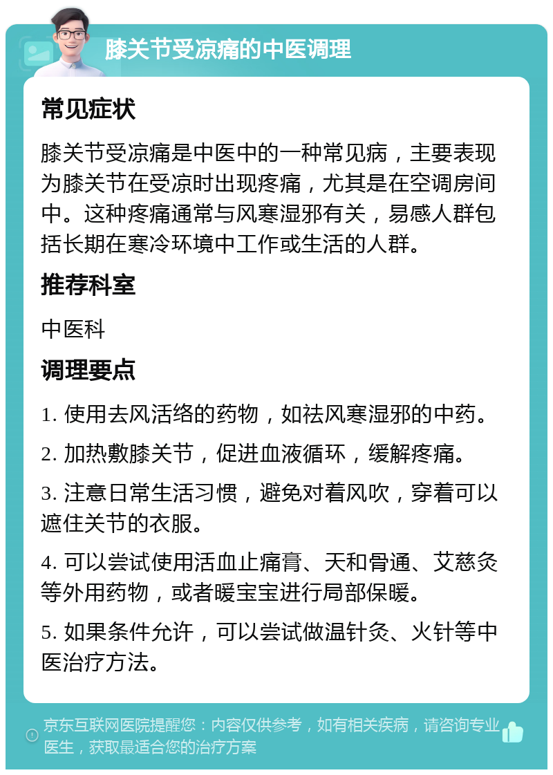 膝关节受凉痛的中医调理 常见症状 膝关节受凉痛是中医中的一种常见病，主要表现为膝关节在受凉时出现疼痛，尤其是在空调房间中。这种疼痛通常与风寒湿邪有关，易感人群包括长期在寒冷环境中工作或生活的人群。 推荐科室 中医科 调理要点 1. 使用去风活络的药物，如祛风寒湿邪的中药。 2. 加热敷膝关节，促进血液循环，缓解疼痛。 3. 注意日常生活习惯，避免对着风吹，穿着可以遮住关节的衣服。 4. 可以尝试使用活血止痛膏、天和骨通、艾慈灸等外用药物，或者暖宝宝进行局部保暖。 5. 如果条件允许，可以尝试做温针灸、火针等中医治疗方法。