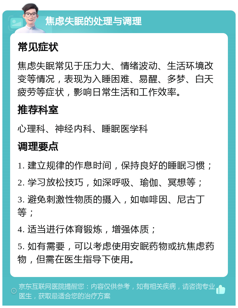 焦虑失眠的处理与调理 常见症状 焦虑失眠常见于压力大、情绪波动、生活环境改变等情况，表现为入睡困难、易醒、多梦、白天疲劳等症状，影响日常生活和工作效率。 推荐科室 心理科、神经内科、睡眠医学科 调理要点 1. 建立规律的作息时间，保持良好的睡眠习惯； 2. 学习放松技巧，如深呼吸、瑜伽、冥想等； 3. 避免刺激性物质的摄入，如咖啡因、尼古丁等； 4. 适当进行体育锻炼，增强体质； 5. 如有需要，可以考虑使用安眠药物或抗焦虑药物，但需在医生指导下使用。