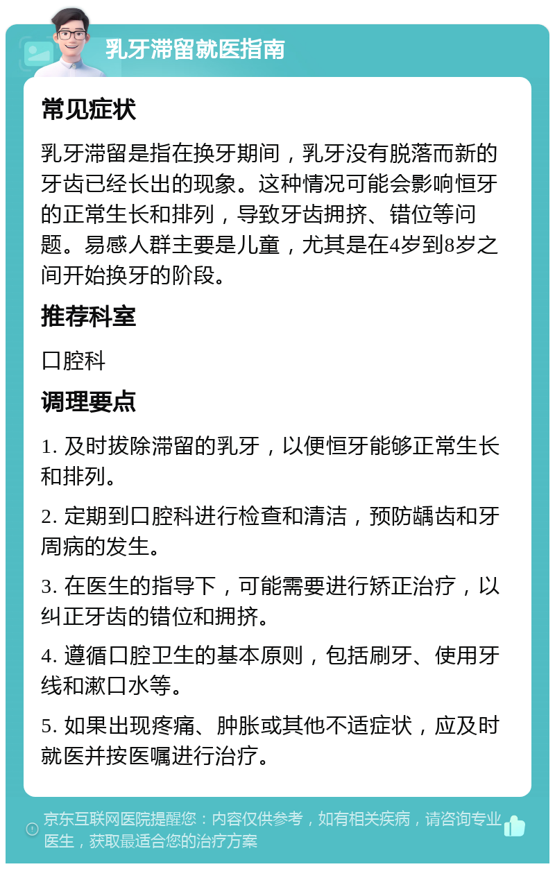 乳牙滞留就医指南 常见症状 乳牙滞留是指在换牙期间，乳牙没有脱落而新的牙齿已经长出的现象。这种情况可能会影响恒牙的正常生长和排列，导致牙齿拥挤、错位等问题。易感人群主要是儿童，尤其是在4岁到8岁之间开始换牙的阶段。 推荐科室 口腔科 调理要点 1. 及时拔除滞留的乳牙，以便恒牙能够正常生长和排列。 2. 定期到口腔科进行检查和清洁，预防龋齿和牙周病的发生。 3. 在医生的指导下，可能需要进行矫正治疗，以纠正牙齿的错位和拥挤。 4. 遵循口腔卫生的基本原则，包括刷牙、使用牙线和漱口水等。 5. 如果出现疼痛、肿胀或其他不适症状，应及时就医并按医嘱进行治疗。