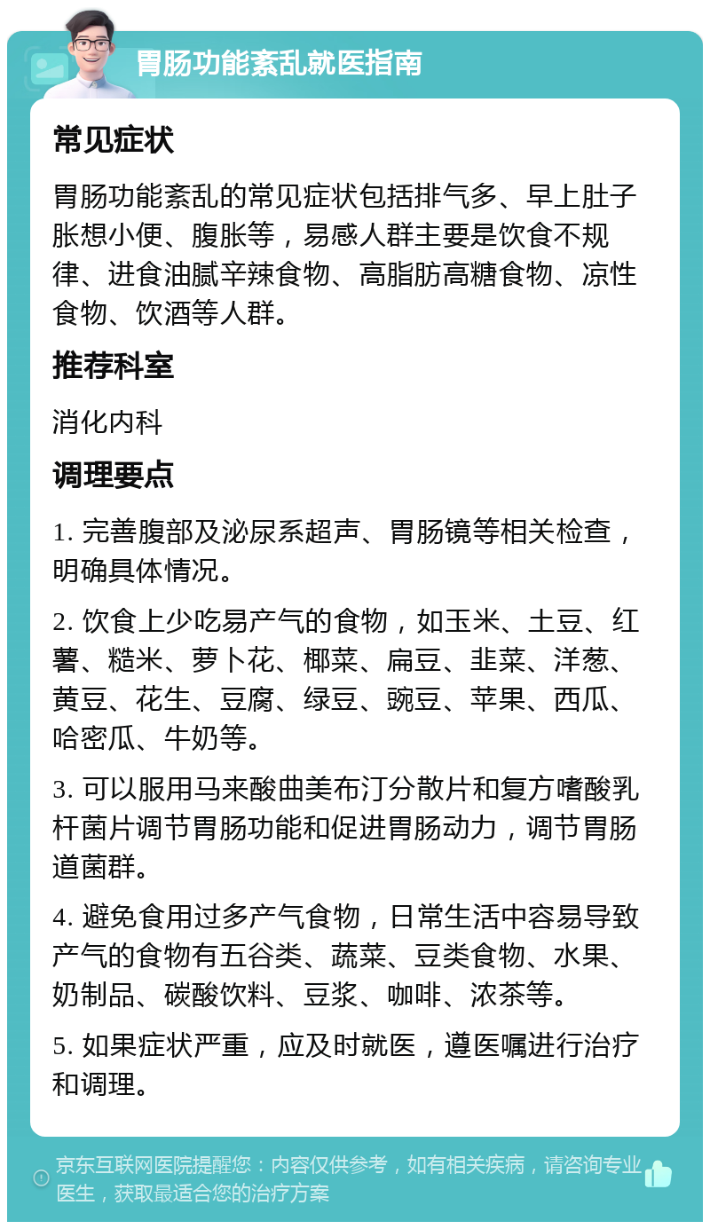 胃肠功能紊乱就医指南 常见症状 胃肠功能紊乱的常见症状包括排气多、早上肚子胀想小便、腹胀等，易感人群主要是饮食不规律、进食油腻辛辣食物、高脂肪高糖食物、凉性食物、饮酒等人群。 推荐科室 消化内科 调理要点 1. 完善腹部及泌尿系超声、胃肠镜等相关检查，明确具体情况。 2. 饮食上少吃易产气的食物，如玉米、土豆、红薯、糙米、萝卜花、椰菜、扁豆、韭菜、洋葱、黄豆、花生、豆腐、绿豆、豌豆、苹果、西瓜、哈密瓜、牛奶等。 3. 可以服用马来酸曲美布汀分散片和复方嗜酸乳杆菌片调节胃肠功能和促进胃肠动力，调节胃肠道菌群。 4. 避免食用过多产气食物，日常生活中容易导致产气的食物有五谷类、蔬菜、豆类食物、水果、奶制品、碳酸饮料、豆浆、咖啡、浓茶等。 5. 如果症状严重，应及时就医，遵医嘱进行治疗和调理。