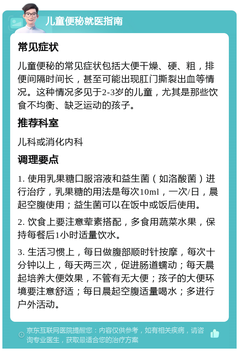 儿童便秘就医指南 常见症状 儿童便秘的常见症状包括大便干燥、硬、粗，排便间隔时间长，甚至可能出现肛门撕裂出血等情况。这种情况多见于2-3岁的儿童，尤其是那些饮食不均衡、缺乏运动的孩子。 推荐科室 儿科或消化内科 调理要点 1. 使用乳果糖口服溶液和益生菌（如洛酸菌）进行治疗，乳果糖的用法是每次10ml，一次/日，晨起空腹使用；益生菌可以在饭中或饭后使用。 2. 饮食上要注意荤素搭配，多食用蔬菜水果，保持每餐后1小时适量饮水。 3. 生活习惯上，每日做腹部顺时针按摩，每次十分钟以上，每天两三次，促进肠道蠕动；每天晨起培养大便效果，不管有无大便；孩子的大便环境要注意舒适；每日晨起空腹适量喝水；多进行户外活动。