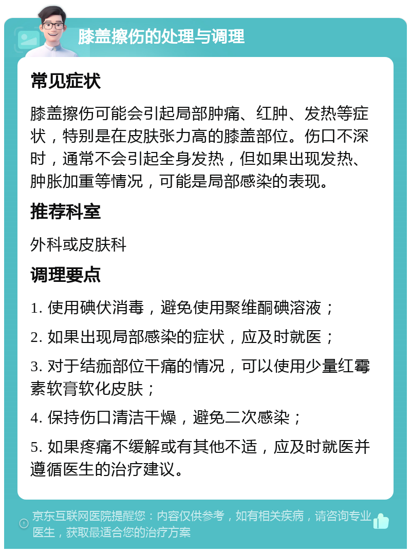 膝盖擦伤的处理与调理 常见症状 膝盖擦伤可能会引起局部肿痛、红肿、发热等症状，特别是在皮肤张力高的膝盖部位。伤口不深时，通常不会引起全身发热，但如果出现发热、肿胀加重等情况，可能是局部感染的表现。 推荐科室 外科或皮肤科 调理要点 1. 使用碘伏消毒，避免使用聚维酮碘溶液； 2. 如果出现局部感染的症状，应及时就医； 3. 对于结痂部位干痛的情况，可以使用少量红霉素软膏软化皮肤； 4. 保持伤口清洁干燥，避免二次感染； 5. 如果疼痛不缓解或有其他不适，应及时就医并遵循医生的治疗建议。