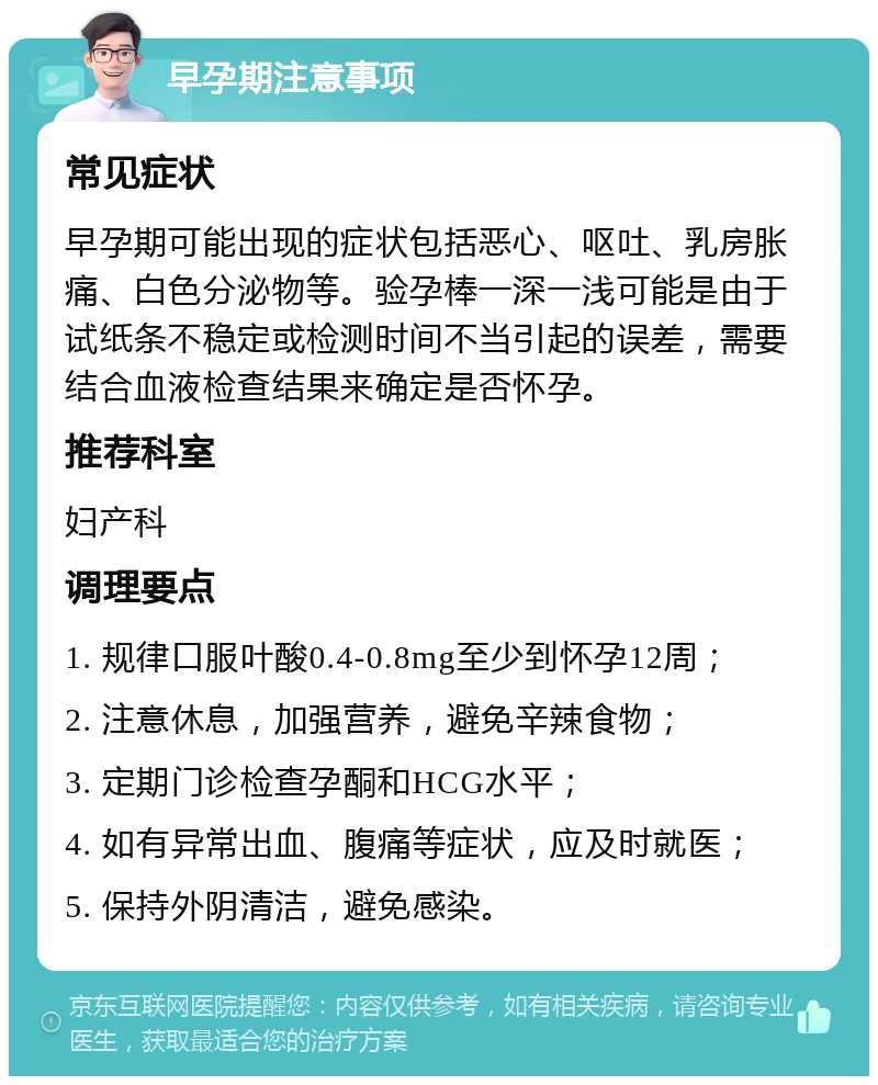 早孕期注意事项 常见症状 早孕期可能出现的症状包括恶心、呕吐、乳房胀痛、白色分泌物等。验孕棒一深一浅可能是由于试纸条不稳定或检测时间不当引起的误差，需要结合血液检查结果来确定是否怀孕。 推荐科室 妇产科 调理要点 1. 规律口服叶酸0.4-0.8mg至少到怀孕12周； 2. 注意休息，加强营养，避免辛辣食物； 3. 定期门诊检查孕酮和HCG水平； 4. 如有异常出血、腹痛等症状，应及时就医； 5. 保持外阴清洁，避免感染。