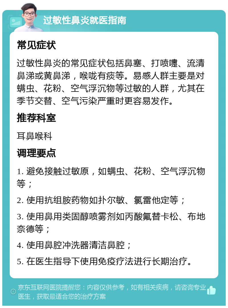 过敏性鼻炎就医指南 常见症状 过敏性鼻炎的常见症状包括鼻塞、打喷嚏、流清鼻涕或黄鼻涕，喉咙有痰等。易感人群主要是对螨虫、花粉、空气浮沉物等过敏的人群，尤其在季节交替、空气污染严重时更容易发作。 推荐科室 耳鼻喉科 调理要点 1. 避免接触过敏原，如螨虫、花粉、空气浮沉物等； 2. 使用抗组胺药物如扑尔敏、氯雷他定等； 3. 使用鼻用类固醇喷雾剂如丙酸氟替卡松、布地奈德等； 4. 使用鼻腔冲洗器清洁鼻腔； 5. 在医生指导下使用免疫疗法进行长期治疗。