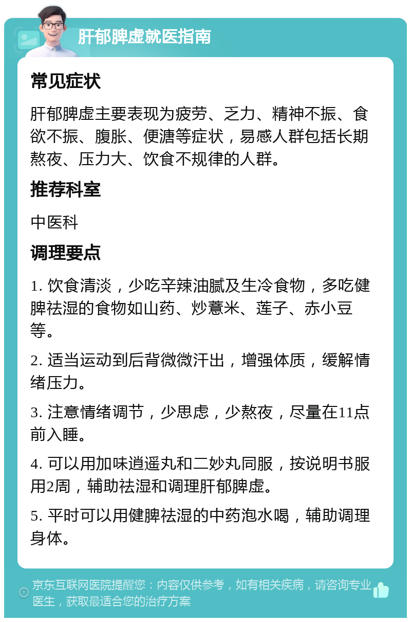 肝郁脾虚就医指南 常见症状 肝郁脾虚主要表现为疲劳、乏力、精神不振、食欲不振、腹胀、便溏等症状，易感人群包括长期熬夜、压力大、饮食不规律的人群。 推荐科室 中医科 调理要点 1. 饮食清淡，少吃辛辣油腻及生冷食物，多吃健脾祛湿的食物如山药、炒薏米、莲子、赤小豆等。 2. 适当运动到后背微微汗出，增强体质，缓解情绪压力。 3. 注意情绪调节，少思虑，少熬夜，尽量在11点前入睡。 4. 可以用加味逍遥丸和二妙丸同服，按说明书服用2周，辅助祛湿和调理肝郁脾虚。 5. 平时可以用健脾祛湿的中药泡水喝，辅助调理身体。