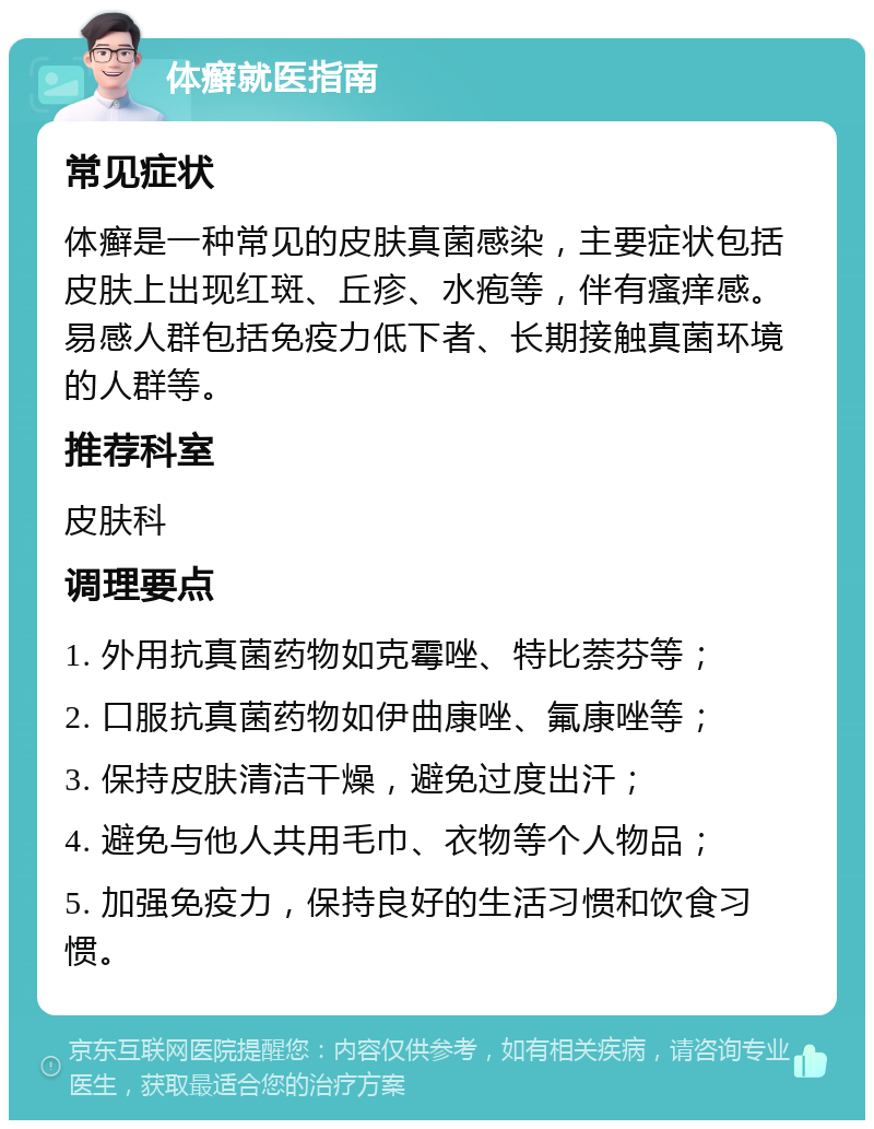 体癣就医指南 常见症状 体癣是一种常见的皮肤真菌感染，主要症状包括皮肤上出现红斑、丘疹、水疱等，伴有瘙痒感。易感人群包括免疫力低下者、长期接触真菌环境的人群等。 推荐科室 皮肤科 调理要点 1. 外用抗真菌药物如克霉唑、特比萘芬等； 2. 口服抗真菌药物如伊曲康唑、氟康唑等； 3. 保持皮肤清洁干燥，避免过度出汗； 4. 避免与他人共用毛巾、衣物等个人物品； 5. 加强免疫力，保持良好的生活习惯和饮食习惯。