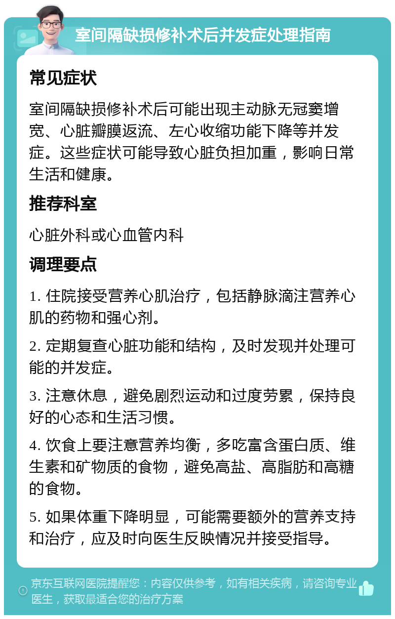 室间隔缺损修补术后并发症处理指南 常见症状 室间隔缺损修补术后可能出现主动脉无冠窦增宽、心脏瓣膜返流、左心收缩功能下降等并发症。这些症状可能导致心脏负担加重，影响日常生活和健康。 推荐科室 心脏外科或心血管内科 调理要点 1. 住院接受营养心肌治疗，包括静脉滴注营养心肌的药物和强心剂。 2. 定期复查心脏功能和结构，及时发现并处理可能的并发症。 3. 注意休息，避免剧烈运动和过度劳累，保持良好的心态和生活习惯。 4. 饮食上要注意营养均衡，多吃富含蛋白质、维生素和矿物质的食物，避免高盐、高脂肪和高糖的食物。 5. 如果体重下降明显，可能需要额外的营养支持和治疗，应及时向医生反映情况并接受指导。