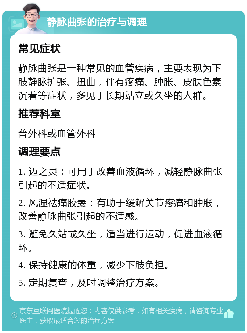 静脉曲张的治疗与调理 常见症状 静脉曲张是一种常见的血管疾病，主要表现为下肢静脉扩张、扭曲，伴有疼痛、肿胀、皮肤色素沉着等症状，多见于长期站立或久坐的人群。 推荐科室 普外科或血管外科 调理要点 1. 迈之灵：可用于改善血液循环，减轻静脉曲张引起的不适症状。 2. 风湿祛痛胶囊：有助于缓解关节疼痛和肿胀，改善静脉曲张引起的不适感。 3. 避免久站或久坐，适当进行运动，促进血液循环。 4. 保持健康的体重，减少下肢负担。 5. 定期复查，及时调整治疗方案。