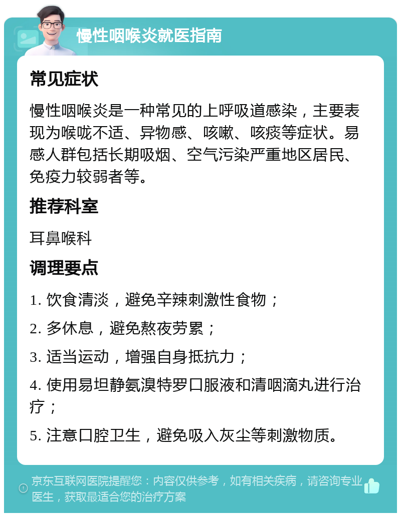 慢性咽喉炎就医指南 常见症状 慢性咽喉炎是一种常见的上呼吸道感染，主要表现为喉咙不适、异物感、咳嗽、咳痰等症状。易感人群包括长期吸烟、空气污染严重地区居民、免疫力较弱者等。 推荐科室 耳鼻喉科 调理要点 1. 饮食清淡，避免辛辣刺激性食物； 2. 多休息，避免熬夜劳累； 3. 适当运动，增强自身抵抗力； 4. 使用易坦静氨溴特罗口服液和清咽滴丸进行治疗； 5. 注意口腔卫生，避免吸入灰尘等刺激物质。