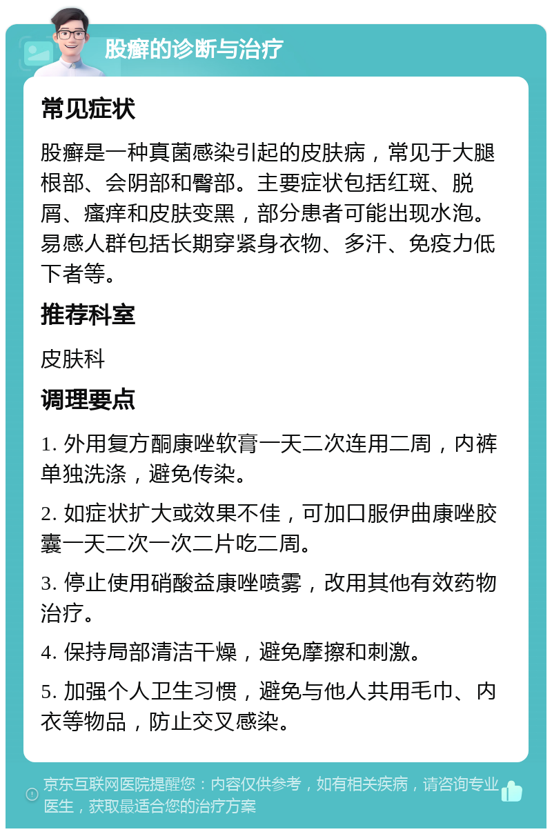 股癣的诊断与治疗 常见症状 股癣是一种真菌感染引起的皮肤病，常见于大腿根部、会阴部和臀部。主要症状包括红斑、脱屑、瘙痒和皮肤变黑，部分患者可能出现水泡。易感人群包括长期穿紧身衣物、多汗、免疫力低下者等。 推荐科室 皮肤科 调理要点 1. 外用复方酮康唑软膏一天二次连用二周，内裤单独洗涤，避免传染。 2. 如症状扩大或效果不佳，可加口服伊曲康唑胶囊一天二次一次二片吃二周。 3. 停止使用硝酸益康唑喷雾，改用其他有效药物治疗。 4. 保持局部清洁干燥，避免摩擦和刺激。 5. 加强个人卫生习惯，避免与他人共用毛巾、内衣等物品，防止交叉感染。