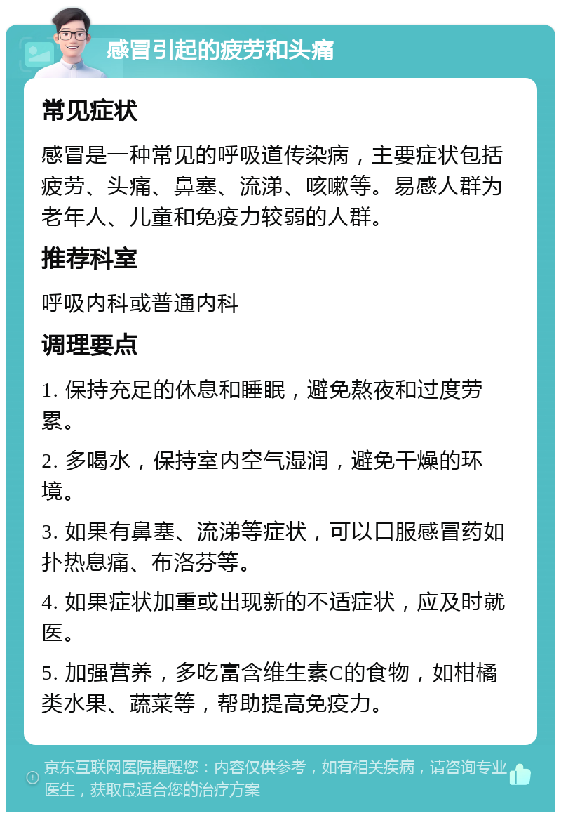 感冒引起的疲劳和头痛 常见症状 感冒是一种常见的呼吸道传染病，主要症状包括疲劳、头痛、鼻塞、流涕、咳嗽等。易感人群为老年人、儿童和免疫力较弱的人群。 推荐科室 呼吸内科或普通内科 调理要点 1. 保持充足的休息和睡眠，避免熬夜和过度劳累。 2. 多喝水，保持室内空气湿润，避免干燥的环境。 3. 如果有鼻塞、流涕等症状，可以口服感冒药如扑热息痛、布洛芬等。 4. 如果症状加重或出现新的不适症状，应及时就医。 5. 加强营养，多吃富含维生素C的食物，如柑橘类水果、蔬菜等，帮助提高免疫力。