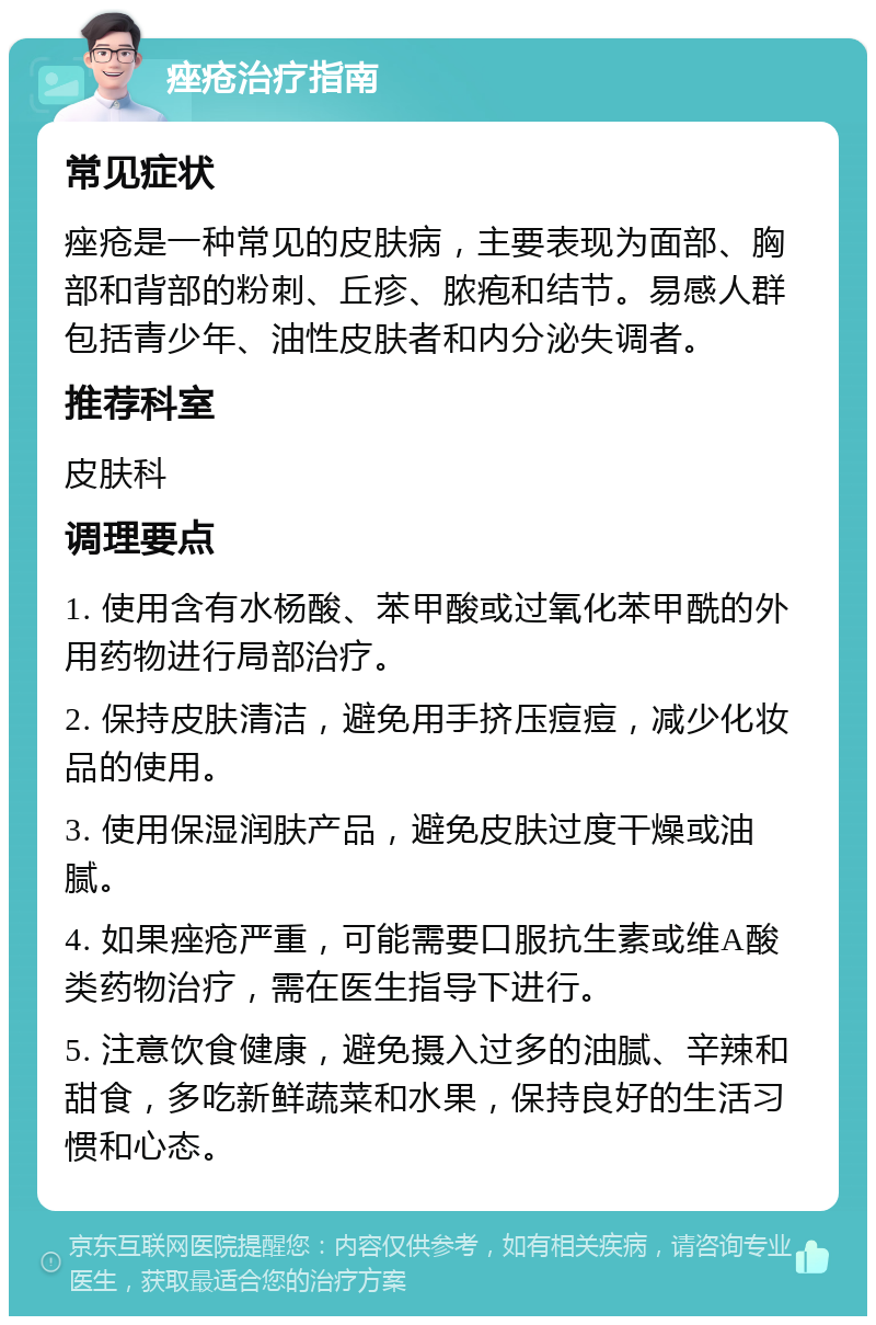 痤疮治疗指南 常见症状 痤疮是一种常见的皮肤病，主要表现为面部、胸部和背部的粉刺、丘疹、脓疱和结节。易感人群包括青少年、油性皮肤者和内分泌失调者。 推荐科室 皮肤科 调理要点 1. 使用含有水杨酸、苯甲酸或过氧化苯甲酰的外用药物进行局部治疗。 2. 保持皮肤清洁，避免用手挤压痘痘，减少化妆品的使用。 3. 使用保湿润肤产品，避免皮肤过度干燥或油腻。 4. 如果痤疮严重，可能需要口服抗生素或维A酸类药物治疗，需在医生指导下进行。 5. 注意饮食健康，避免摄入过多的油腻、辛辣和甜食，多吃新鲜蔬菜和水果，保持良好的生活习惯和心态。