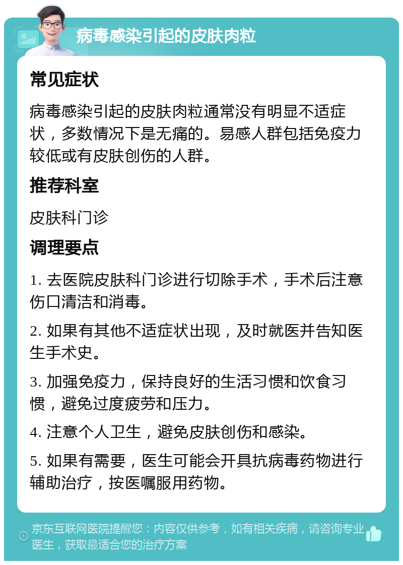 病毒感染引起的皮肤肉粒 常见症状 病毒感染引起的皮肤肉粒通常没有明显不适症状，多数情况下是无痛的。易感人群包括免疫力较低或有皮肤创伤的人群。 推荐科室 皮肤科门诊 调理要点 1. 去医院皮肤科门诊进行切除手术，手术后注意伤口清洁和消毒。 2. 如果有其他不适症状出现，及时就医并告知医生手术史。 3. 加强免疫力，保持良好的生活习惯和饮食习惯，避免过度疲劳和压力。 4. 注意个人卫生，避免皮肤创伤和感染。 5. 如果有需要，医生可能会开具抗病毒药物进行辅助治疗，按医嘱服用药物。