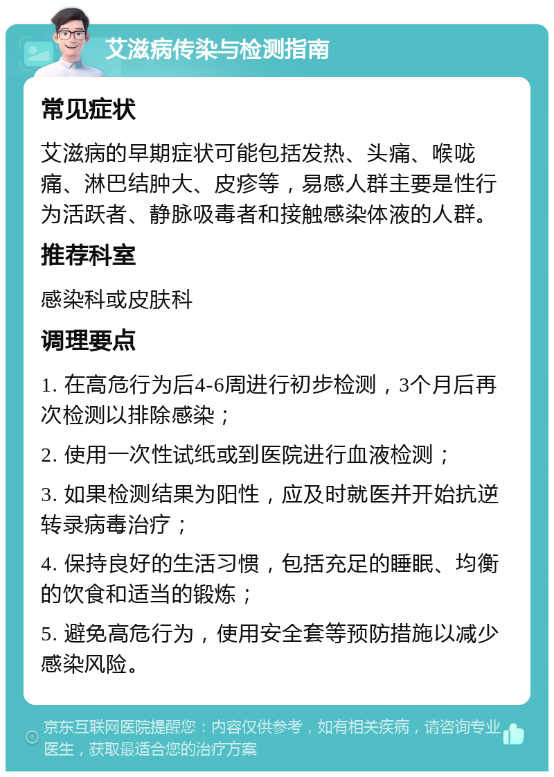 艾滋病传染与检测指南 常见症状 艾滋病的早期症状可能包括发热、头痛、喉咙痛、淋巴结肿大、皮疹等，易感人群主要是性行为活跃者、静脉吸毒者和接触感染体液的人群。 推荐科室 感染科或皮肤科 调理要点 1. 在高危行为后4-6周进行初步检测，3个月后再次检测以排除感染； 2. 使用一次性试纸或到医院进行血液检测； 3. 如果检测结果为阳性，应及时就医并开始抗逆转录病毒治疗； 4. 保持良好的生活习惯，包括充足的睡眠、均衡的饮食和适当的锻炼； 5. 避免高危行为，使用安全套等预防措施以减少感染风险。